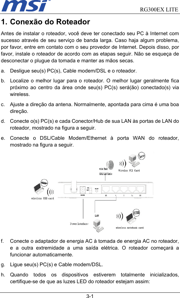                                RG300EX LITE   3-1 1. Conexão do Roteador Antes de instalar o roteador, você deve ter conectado seu PC à Internet com sucesso através de seu serviço de banda larga. Caso haja algum problema, por favor, entre em contato com o seu provedor de Internet. Depois disso, por favor, instale o roteador de acordo com as etapas seguir. Não se esqueça de desconectar o plugue da tomada e manter as mãos secas. a.  Desligue seu(s) PC(s), Cable modem/DSL e o roteador. b.  Localize o melhor lugar para o roteador. O melhor lugar geralmente fica próximo ao centro da área onde seu(s) PC(s) será(ão) conectado(s) via wireless. c.  Ajuste a direção da antena. Normalmente, apontada para cima é uma boa direção.  d.  Conecte o(s) PC(s) e cada Conector/Hub de sua LAN às portas de LAN do roteador, mostrado na figura a seguir. e.  Conecte o DSL/Cable Modem/Ethernet à porta WAN do roteador, mostrado na figura a seguir.  f.  Conecte o adaptador de energia AC à tomada de energia AC no roteador, e a outra extremidade a uma saída elétrica. O roteador começará a funcionar automaticamente. g.  Ligue seu(s) PC(s) e Cable modem/DSL. h. Quando todos os dispositivos estiverem totalmente inicializados, certifique-se de que as luzes LED do roteador estejam assim: 