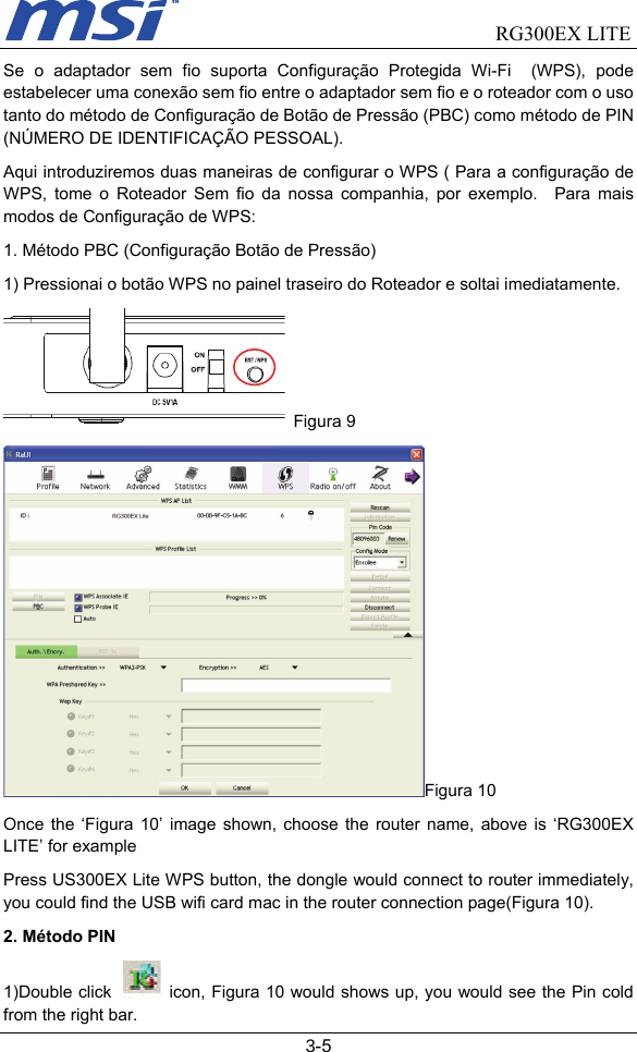                                RG300EX LITE   3-5 Se o adaptador sem fio suporta Configuração Protegida Wi-Fi  (WPS), pode estabelecer uma conexão sem fio entre o adaptador sem fio e o roteador com o uso tanto do método de Configuração de Botão de Pressão (PBC) como método de PIN (NÚMERO DE IDENTIFICAÇÃO PESSOAL).     Aqui introduziremos duas maneiras de configurar o WPS ( Para a configuração de WPS, tome o Roteador Sem fio da nossa companhia, por exemplo.  Para mais modos de Configuração de WPS: 1. Método PBC (Configuração Botão de Pressão)   1) Pressionai o botão WPS no painel traseiro do Roteador e soltai imediatamente.  Figura 9 Figura 10 Once the ‘Figura 10’ image shown, choose the router name, above is ‘RG300EX LITE’ for example Press US300EX Lite WPS button, the dongle would connect to router immediately, you could find the USB wifi card mac in the router connection page(Figura 10). 2. Método PIN 1)Double click   icon, Figura 10 would shows up, you would see the Pin cold from the right bar. 