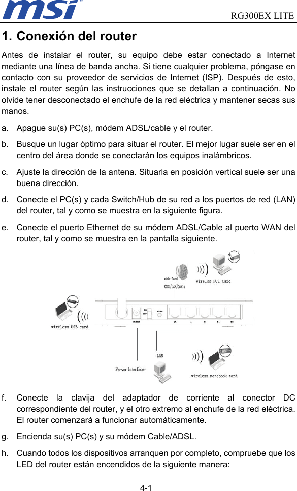                                RG300EX LITE   4-1 1. Conexión del router Antes de instalar el router, su equipo debe estar conectado a Internet mediante una línea de banda ancha. Si tiene cualquier problema, póngase en contacto con su proveedor de servicios de Internet (ISP). Después de esto, instale el router según las instrucciones que se detallan a continuación. No olvide tener desconectado el enchufe de la red eléctrica y mantener secas sus manos. a.  Apague su(s) PC(s), módem ADSL/cable y el router. b.  Busque un lugar óptimo para situar el router. El mejor lugar suele ser en el centro del área donde se conectarán los equipos inalámbricos. c.  Ajuste la dirección de la antena. Situarla en posición vertical suele ser una buena dirección. d.  Conecte el PC(s) y cada Switch/Hub de su red a los puertos de red (LAN) del router, tal y como se muestra en la siguiente figura. e.  Conecte el puerto Ethernet de su módem ADSL/Cable al puerto WAN del router, tal y como se muestra en la pantalla siguiente.  f.  Conecte la clavija del adaptador de corriente al conector DC correspondiente del router, y el otro extremo al enchufe de la red eléctrica. El router comenzará a funcionar automáticamente. g.  Encienda su(s) PC(s) y su módem Cable/ADSL. h.  Cuando todos los dispositivos arranquen por completo, compruebe que los LED del router están encendidos de la siguiente manera: 