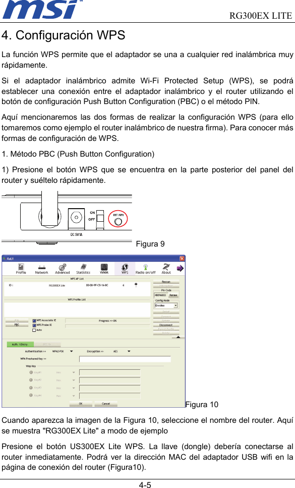                                RG300EX LITE   4-5 4. Configuración WPS La función WPS permite que el adaptador se una a cualquier red inalámbrica muy rápidamente.   Si el adaptador inalámbrico admite Wi-Fi Protected Setup (WPS), se podrá establecer una conexión entre el adaptador inalámbrico y el router utilizando el botón de configuración Push Button Configuration (PBC) o el método PIN.     Aquí mencionaremos las dos formas de realizar la configuración WPS (para ello tomaremos como ejemplo el router inalámbrico de nuestra firma). Para conocer más formas de configuración de WPS. 1. Método PBC (Push Button Configuration)   1) Presione el botón WPS que se encuentra en la parte posterior del panel del router y suéltelo rápidamente.  Figura 9 Figura 10 Cuando aparezca la imagen de la Figura 10, seleccione el nombre del router. Aquí se muestra &quot;RG300EX Lite&quot; a modo de ejemplo Presione el botón US300EX Lite WPS. La llave (dongle) debería conectarse al router inmediatamente. Podrá ver la dirección MAC del adaptador USB wifi en la página de conexión del router (Figura10). 