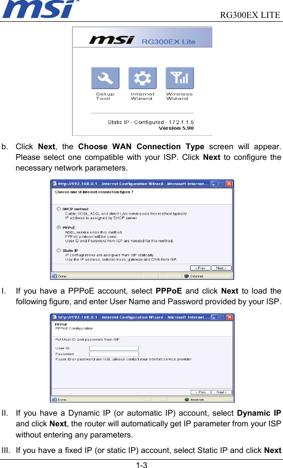                                RG300EX LITE   1-3  b. Click Next, the Choose WAN Connection Type screen will appear. Please select one compatible with your ISP. Click Next to configure the necessary network parameters.  I.  If you have a PPPoE account, select PPPoE and click Next to load the following figure, and enter User Name and Password provided by your ISP.  II.  If you have a Dynamic IP (or automatic IP) account, select Dynamic IP and click Next, the router will automatically get IP parameter from your ISP without entering any parameters. III.  If you have a fixed IP (or static IP) account, select Static IP and click Next 