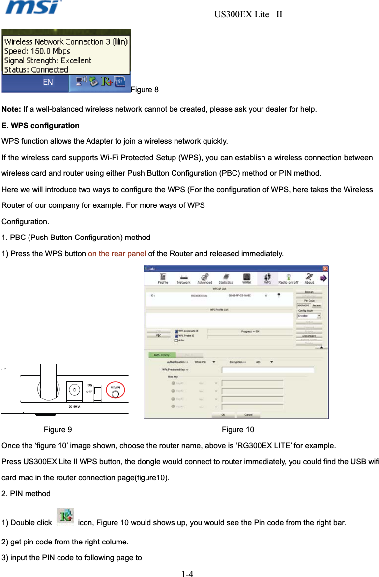                                  US300EX Lite II1-4Figure 8 Note: If a well-balanced wireless network cannot be created, please ask your dealer for help. E. WPS configuration WPS function allows the Adapter to join a wireless network quickly. If the wireless card supports Wi-Fi Protected Setup (WPS), you can establish a wireless connection between wireless card and router using either Push Button Configuration (PBC) method or PIN method. Here we will introduce two ways to configure the WPS (For the configuration of WPS, here takes the Wireless Router of our company for example. For more ways of WPS Configuration.1. PBC (Push Button Configuration) method 1) Press the WPS button on the rear panel of the Router and released immediately.    Figure 9                                       Figure 10 Once the ‘figure 10’ image shown, choose the router name, above is ‘RG300EX LITE’ for example. Press US300EX Lite II WPS button, the dongle would connect to router immediately, you could find the USB wifi card mac in the router connection page(figure10). 2. PIN method 1) Double click   icon, Figure 10 would shows up, you would see the Pin code from the right bar. 2) get pin code from the right colume. 3) input the PIN code to following page to   