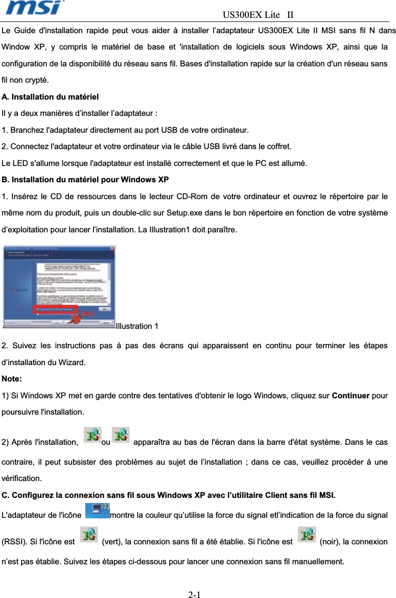                                  US300EX Lite II2-1Le Guide d&apos;installation rapide peut vous aider à installer l’adaptateur US300EX Lite II MSI sans fil N dans Window XP, y compris le matériel de base et &apos;installation de logiciels sous Windows XP, ainsi que la configuration de la disponibilité du réseau sans fil. Bases d&apos;installation rapide sur la création d&apos;un réseau sans fil non crypté. A. Installation du matériel Il y a deux manières d’installer l’adaptateur : 1. Branchez l&apos;adaptateur directement au port USB de votre ordinateur. 2. Connectez l&apos;adaptateur et votre ordinateur via le câble USB livré dans le coffret. Le LED s&apos;allume lorsque l&apos;adaptateur est installé correctement et que le PC est allumé. B. Installation du matériel pour Windows XP 1. Insérez le CD de ressources dans le lecteur CD-Rom de votre ordinateur et ouvrez le répertoire par le même nom du produit, puis un double-clic sur Setup.exe dans le bon répertoire en fonction de votre système d’exploitation pour lancer l’installation. La Illustration1 doit paraître. Illustration 1 2. Suivez les instructions pas à pas des écrans qui apparaissent en continu pour terminer les étapes d’installation du Wizard. Note: 1) Si Windows XP met en garde contre des tentatives d&apos;obtenir le logo Windows, cliquez sur Continuer pour poursuivre l&apos;installation. 2) Après l&apos;installation,  ou   apparaîtra au bas de l&apos;écran dans la barre d&apos;état système. Dans le cas contraire, il peut subsister des problèmes au sujet de l’installation ; dans ce cas, veuillez procéder à une vérification. C. Configurez la connexion sans fil sous Windows XP avec l’utilitaire Client sans fil MSI. L&apos;adaptateur de l&apos;icône  montre la couleur qu’utilise la force du signal etl’indication de la force du signal (RSSI). Si l&apos;icône est    (vert), la connexion sans fil a été établie. Si l&apos;icône est   (noir), la connexion n’est pas établie. Suivez les étapes ci-dessous pour lancer une connexion sans fil manuellement. 