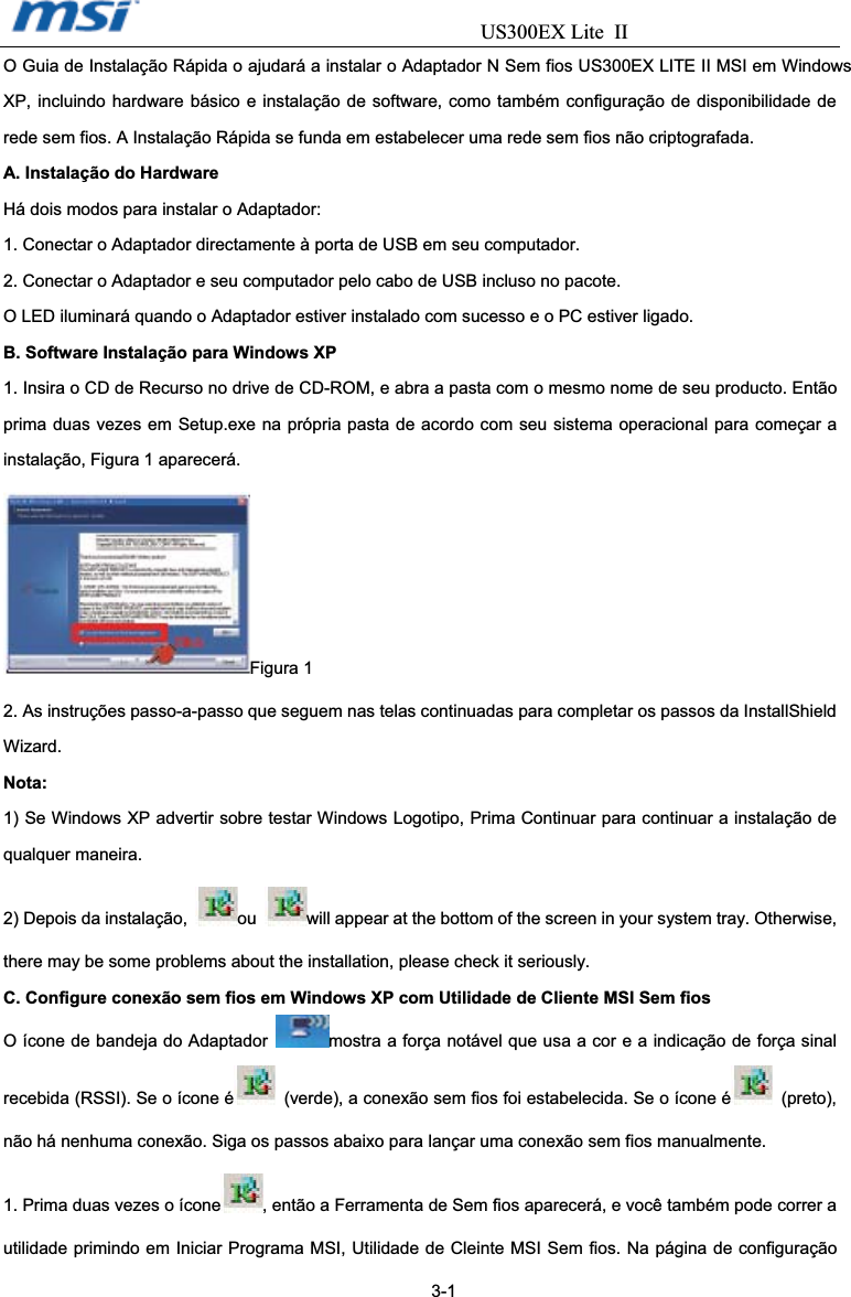                                  US300EX Lite IIO Guia de Instalação Rápida o ajudará a instalar o Adaptador N Sem fios US300EX LITE II MSI em Windows XP, incluindo hardware básico e instalação de software, como também configuração de disponibilidade de rede sem fios. A Instalação Rápida se funda em estabelecer uma rede sem fios não criptografada.   A. Instalação do Hardware Há dois modos para instalar o Adaptador: 1. Conectar o Adaptador directamente à porta de USB em seu computador. 2. Conectar o Adaptador e seu computador pelo cabo de USB incluso no pacote. O LED iluminará quando o Adaptador estiver instalado com sucesso e o PC estiver ligado. B. Software Instalação para Windows XP 1. Insira o CD de Recurso no drive de CD-ROM, e abra a pasta com o mesmo nome de seu producto. Então prima duas vezes em Setup.exe na própria pasta de acordo com seu sistema operacional para começar a instalação, Figura 1 aparecerá. Figura 1 2. As instruções passo-a-passo que seguem nas telas continuadas para completar os passos da InstallShield Wizard. Nota: 1) Se Windows XP advertir sobre testar Windows Logotipo, Prima Continuar para continuar a instalação de qualquer maneira. 2) Depois da instalação,  ou will appear at the bottom of the screen in your system tray. Otherwise, there may be some problems about the installation, please check it seriously. C. Configure conexão sem fios em Windows XP com Utilidade de Cliente MSI Sem fios O ícone de bandeja do Adaptador  mostra a força notável que usa a cor e a indicação de força sinal recebida (RSSI). Se o ícone é   (verde), a conexão sem fios foi estabelecida. Se o ícone é  (preto), não há nenhuma conexão. Siga os passos abaixo para lançar uma conexão sem fios manualmente. 1. Prima duas vezes o ícone , então a Ferramenta de Sem fios aparecerá, e você também pode correr a utilidade primindo em Iniciar Programa MSI, Utilidade de Cleinte MSI Sem fios. Na página de configuração                                                                     3-1