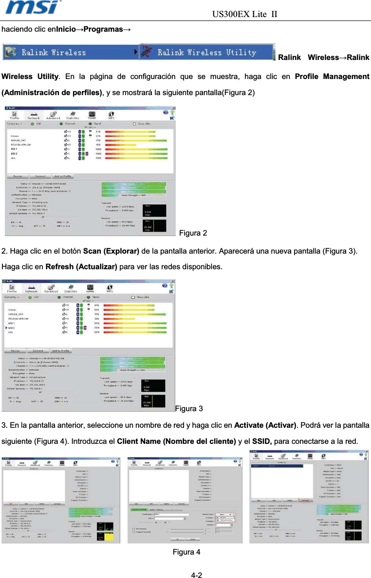                                  US300EX Lite IIhaciendo clic enInicioĺProgramasĺRalink WirelessĺRalink Wireless Utility. En la página de configuración que se muestra, haga clic en Profile Management (Administración de perfiles), y se mostrará la siguiente pantalla(Figura 2)  Figura 2 2. Haga clic en el botón Scan (Explorar) de la pantalla anterior. Aparecerá una nueva pantalla (Figura 3). Haga clic en Refresh (Actualizar) para ver las redes disponibles. Figura 3 3. En la pantalla anterior, seleccione un nombre de red y haga clic en Activate (Activar). Podrá ver la pantalla siguiente (Figura 4). Introduzca el Client Name (Nombre del cliente) y el SSID, para conectarse a la red. Figura 4                                                                                          4-2