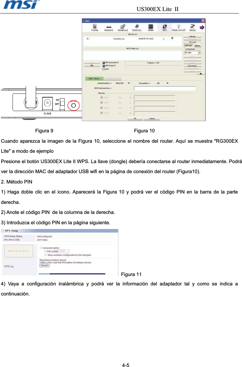                                  US300EX Lite IIFigura 9                                 Figura 10 Cuando aparezca la imagen de la Figura 10, seleccione el nombre del router. Aquí se muestra &quot;RG300EX Lite&quot; a modo de ejemplo   Presione el botón US300EX Lite II WPS. La llave (dongle) debería conectarse al router inmediatamente. Podrá ver la dirección MAC del adaptador USB wifi en la página de conexión del router (Figura10). 2. Método PIN 1) Haga doble clic en el icono. Aparecerá la Figura 10 y podrá ver el código PIN en la barra de la parte derecha. 2) Anote el código PIN˺de la columna de la derecha. 3) Introduzca el código PIN en la página siguiente.    Figura 11 4) Vaya a configuración inalámbrica y podrá ver la información del adaptador tal y como se indica a continuación.                                                                                         4-5