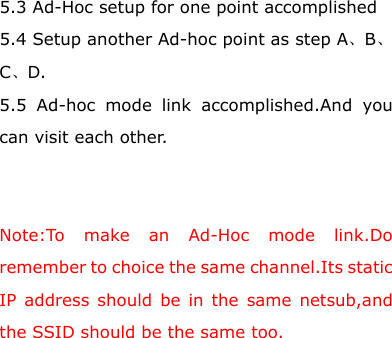 5.3 Ad-Hoc setup for one point accomplished 5.4 Setup another Ad-hoc point as step A、B、C、D. 5.5 Ad-hoc mode link accomplished.And you can visit each other.   Note:To make an Ad-Hoc mode link.Do remember to choice the same channel.Its static IP address should be in the same netsub,and the SSID should be the same too.        