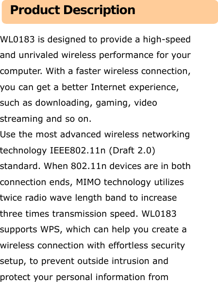   WL0183 is designed to provide a high-speed and unrivaled wireless performance for your computer. With a faster wireless connection, you can get a better Internet experience, such as downloading, gaming, video streaming and so on.   Use the most advanced wireless networking technology IEEE802.11n (Draft 2.0) standard. When 802.11n devices are in both connection ends, MIMO technology utilizes twice radio wave length band to increase three times transmission speed. WL0183 supports WPS, which can help you create a wireless connection with effortless security setup, to prevent outside intrusion and protect your personal information from Product Description 