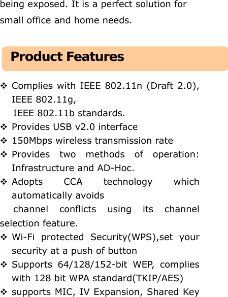 being exposed. It is a perfect solution for small office and home needs.     Complies with IEEE 802.11n (Draft 2.0), IEEE 802.11g,  IEEE 802.11b standards.  Provides USB v2.0 interface  150Mbps wireless transmission rate    Provides two methods of operation: Infrastructure and AD-Hoc.  Adopts CCA technology which automatically avoids   channel conflicts using its channel selection feature.  Wi-Fi protected Security(WPS),set your security at a push of button  Supports 64/128/152-bit WEP, complies with 128 bit WPA standard(TKIP/AES)  supports MIC, IV Expansion, Shared Key Product Features 