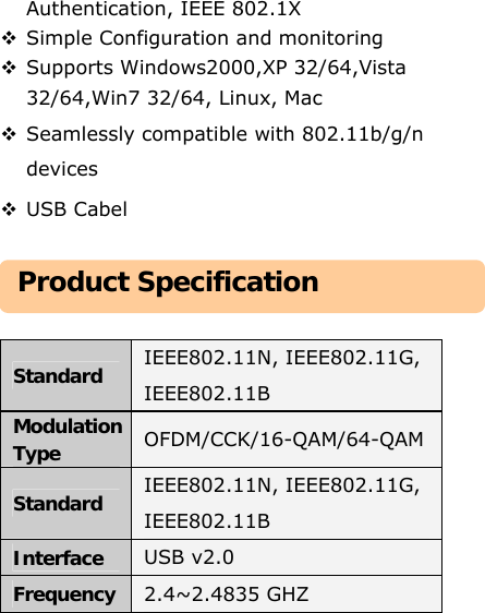 Authentication, IEEE 802.1X    Simple Configuration and monitoring  Supports Windows2000,XP 32/64,Vista 32/64,Win7 32/64, Linux, Mac  Seamlessly compatible with 802.11b/g/n devices  USB Cabel      Standard  IEEE802.11N, IEEE802.11G, IEEE802.11B Modulation Type  OFDM/CCK/16-QAM/64-QAM Standard  IEEE802.11N, IEEE802.11G, IEEE802.11B Interface  USB v2.0 Frequency 2.4~2.4835 GHZ Product Specification 