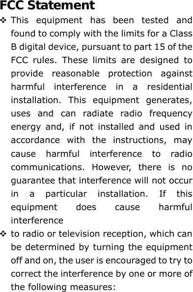 FCC Statement  This equipment has been tested and found to comply with the limits for a Class B digital device, pursuant to part 15 of the FCC rules. These limits are designed to provide reasonable protection against harmful interference in a residential installation. This equipment generates, uses and can radiate radio frequency energy and, if not installed and used in accordance with the instructions, may cause harmful interference to radio communications. However, there is no guarantee that interference will not occur in a particular installation. If this equipment does cause harmful interference   to radio or television reception, which can be determined by turning the equipment off and on, the user is encouraged to try to correct the interference by one or more of the following measures: 
