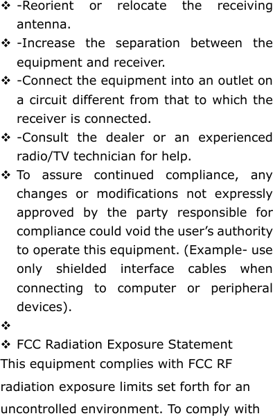  -Reorient or relocate the receiving antenna.  -Increase the separation between the equipment and receiver.  -Connect the equipment into an outlet on a circuit different from that to which the receiver is connected.  -Consult the dealer or an experienced radio/TV technician for help.  To assure continued compliance, any changes or modifications not expressly approved by the party responsible for compliance could void the user’s authority to operate this equipment. (Example- use only shielded interface cables when connecting to computer or peripheral devices).    FCC Radiation Exposure Statement       This equipment complies with FCC RF radiation exposure limits set forth for an uncontrolled environment. To comply with 