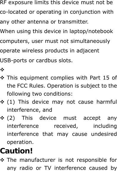 RF exposure limits this device must not be co-located or operating in conjunction with any other antenna or transmitter. When using this device in laptop/notebook computers, user must not simultaneously operate wireless products in adjacent USB-ports or cardbus slots.    This equipment complies with Part 15 of the FCC Rules. Operation is subject to the following two conditions:      (1) This device may not cause harmful interference, and    (2) This device must accept any interference received, including interference that may cause undesired operation.   Caution!   The manufacturer is not responsible for any radio or TV interference caused by 