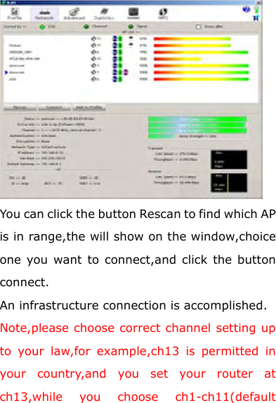  You can click the button Rescan to find which AP is in range,the will show on the window,choice one you want to connect,and click the button connect. An infrastructure connection is accomplished. Note,please choose correct channel setting up to your law,for example,ch13 is permitted in your country,and you set your router at ch13,while you choose ch1-ch11(default 