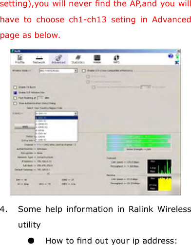 setting),you will never find the AP,and you will have to choose ch1-ch13 seting in Advanced page as below.  4. Some help information in Ralink Wireless utility ●  How to find out your ip address: 