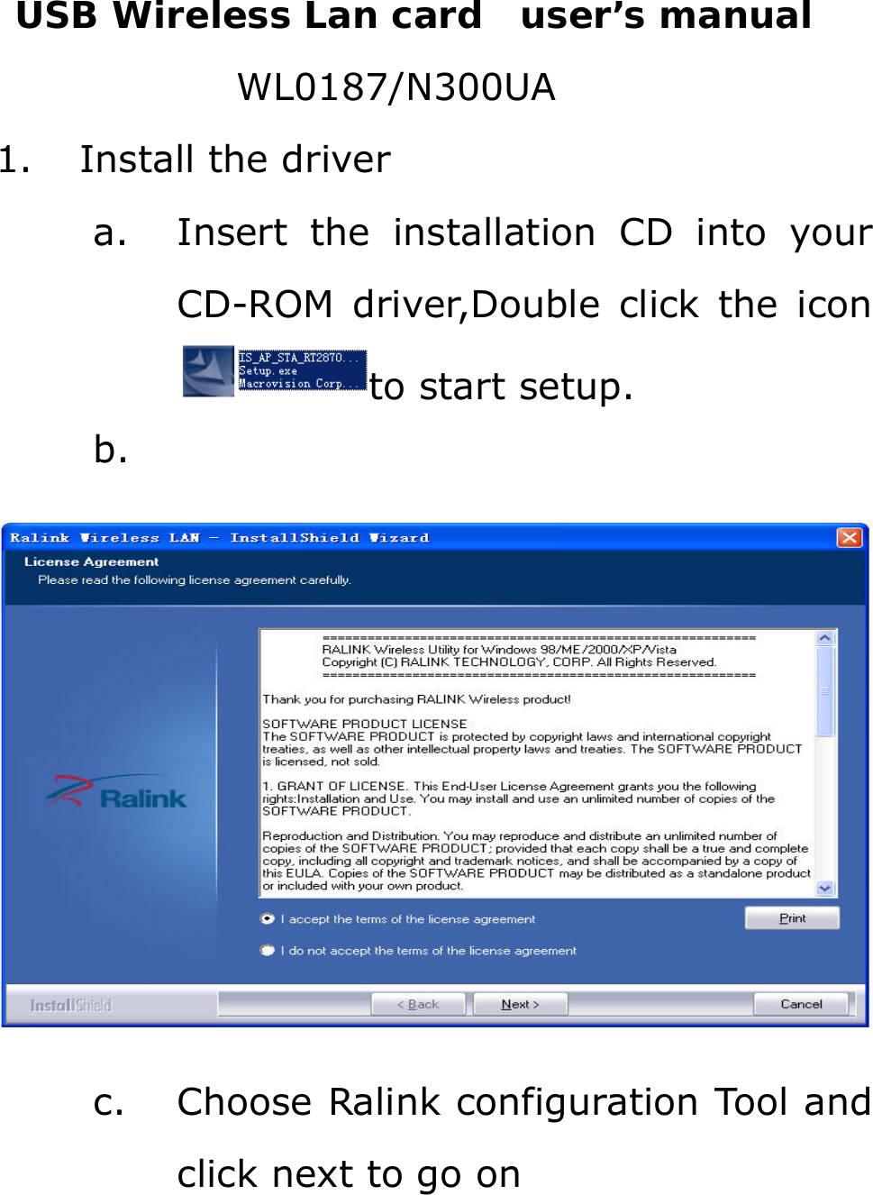 USB Wireless Lan card  user’s manual WL0187/N300UA 1. Install the driver a. Insert the installation CD into your CD-ROM driver,Double click the icon to start setup. b.   c. Choose Ralink configuration Tool and click next to go on 