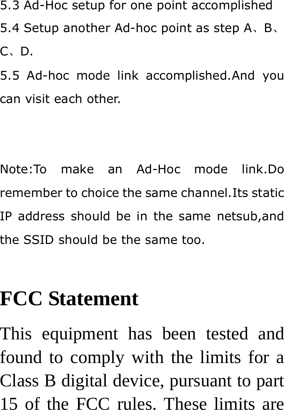 5.3 Ad-Hoc setup for one point accomplished 5.4 Setup another Ad-hoc point as step A、B、C、D. 5.5 Ad-hoc mode link accomplished.And you can visit each other.   Note:To make an Ad-Hoc mode link.Do remember to choice the same channel.Its static IP address should be in the same netsub,and the SSID should be the same too.  FCC Statement This equipment has been tested and found to comply with the limits for a Class B digital device, pursuant to part 15 of the FCC rules. These limits are 
