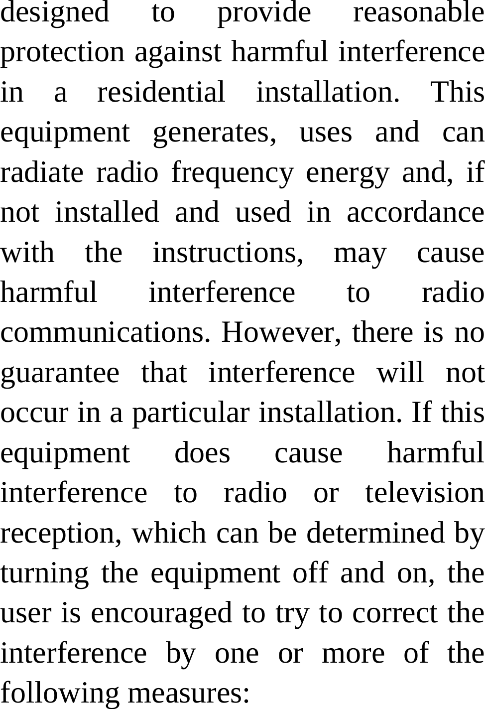 designed to provide reasonable protection against harmful interference in a residential installation. This equipment generates, uses and can radiate radio frequency energy and, if not installed and used in accordance with the instructions, may cause harmful interference to radio communications. However, there is no guarantee that interference will not occur in a particular installation. If this equipment does cause harmful interference to radio or television reception, which can be determined by turning the equipment off and on, the user is encouraged to try to correct the interference by one or more of the following measures: 