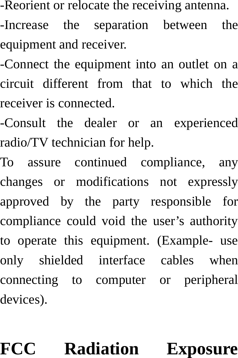 -Reorient or relocate the receiving antenna. -Increase the separation between the equipment and receiver. -Connect the equipment into an outlet on a circuit different from that to which the receiver is connected. -Consult the dealer or an experienced radio/TV technician for help. To assure continued compliance, any changes or modifications not expressly approved by the party responsible for compliance could void the user’s authority to operate this equipment. (Example- use only shielded interface cables when connecting to computer or peripheral devices).  FCC Radiation Exposure 