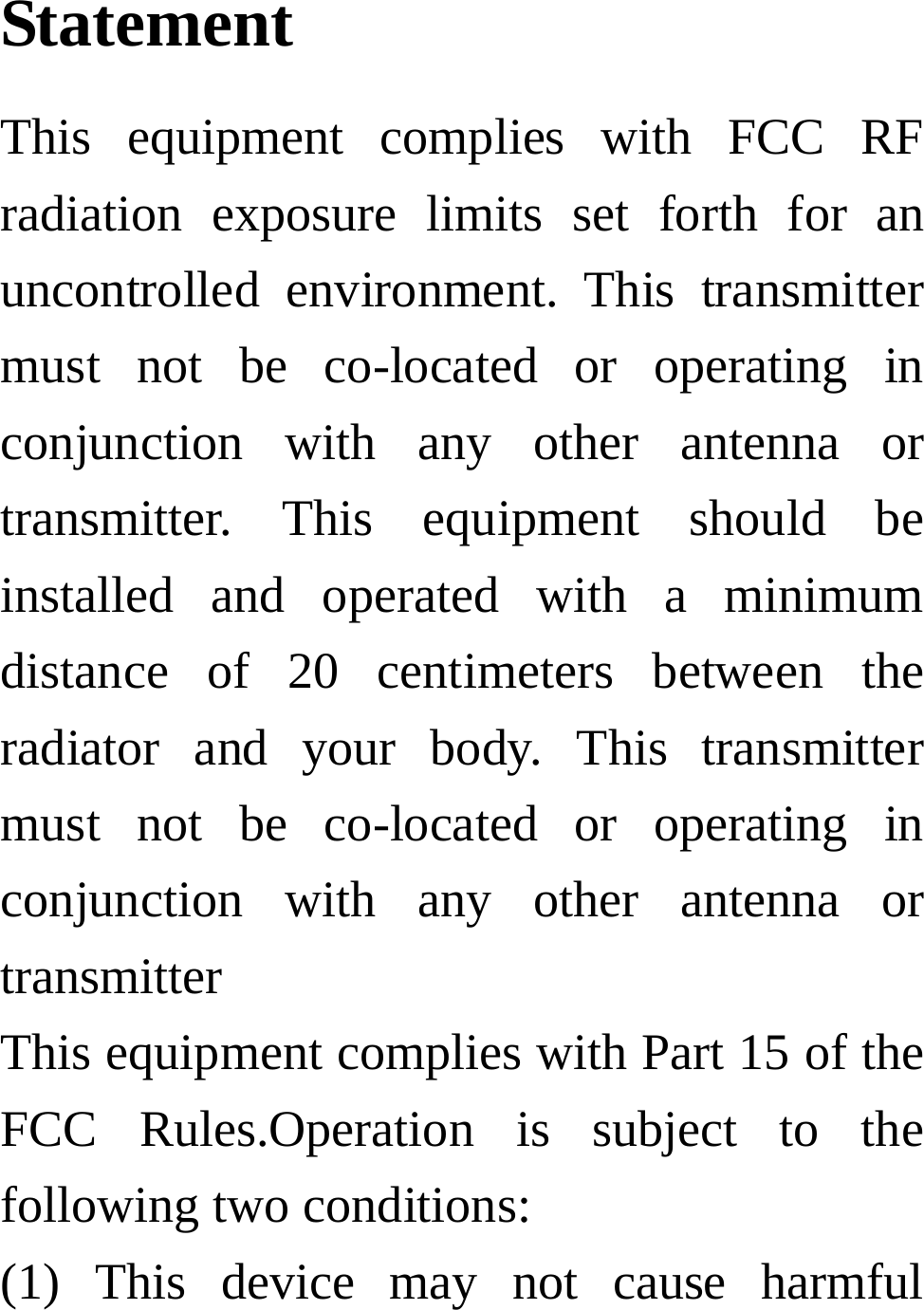 Statement    This equipment complies with FCC RF radiation exposure limits set forth for an uncontrolled environment. This transmitter must not be co-located or operating in conjunction with any other antenna or transmitter. This equipment should be installed and operated with a minimum distance of 20 centimeters between the radiator and your body. This transmitter must not be co-located or operating in conjunction with any other antenna or transmitter This equipment complies with Part 15 of the FCC Rules.Operation is subject to the following two conditions:     (1) This device may not cause harmful 