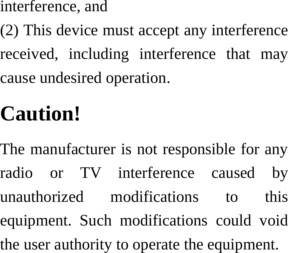 interference, and     (2) This device must accept any interference received, including interference that may cause undesired operation.     Caution!  The manufacturer is not responsible for any radio or TV interference caused by unauthorized modifications to this equipment. Such modifications could void the user authority to operate the equipment.   