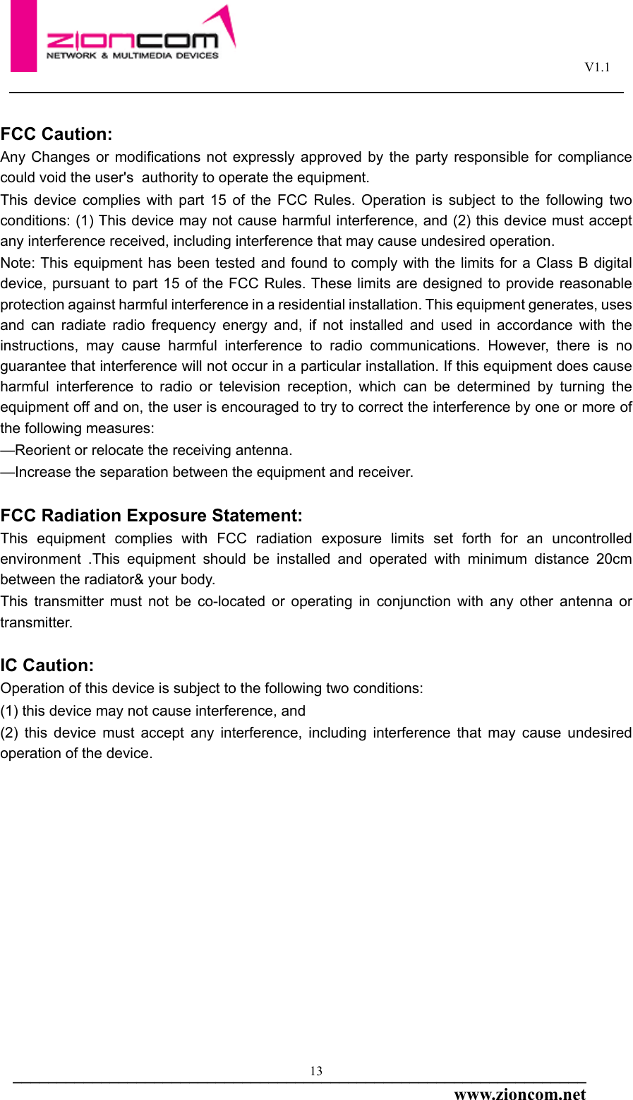                                                                                                       V1.1  _________________________________________________________________www.zioncom.net 13FCC Caution:Any Changes or modifications not expressly approved by the party responsible for compliance could void the user&apos;s  authority to operate the equipment.  This device complies with part 15 of the FCC Rules. Operation is subject to the following two conditions: (1) This device may not cause harmful interference, and (2) this device must accept any interference received, including interference that may cause undesired operation.Note: This equipment has been tested and found to comply with the limits for a Class B digital device, pursuant to part 15 of the FCC Rules. These limits are designed to provide reasonable protection against harmful interference in a residential installation. This equipment generates, uses and can radiate radio frequency energy and, if not installed and used in accordance with the instructions, may cause harmful interference to radio communications. However, there is no guarantee that interference will not occur in a particular installation. If this equipment does cause harmful interference to radio or television reception, which can be determined by turning the equipment off and on, the user is encouraged to try to correct the interference by one or more of the following measures:—Reorient or relocate the receiving antenna.—Increase the separation between the equipment and receiver.FCC Radiation Exposure Statement:  This equipment complies with FCC radiation exposure limits set forth for an uncontrolled environment .This equipment should be installed and operated with minimum distance 20cm between the radiator&amp; your body.  This transmitter must not be co-located or operating in conjunction with any other antenna or transmitter.  IC Caution:Operation of this device is subject to the following two conditions: (1) this device may not cause interference, and (2) this device must accept any interference, including interference that may cause undesired operation of the device.