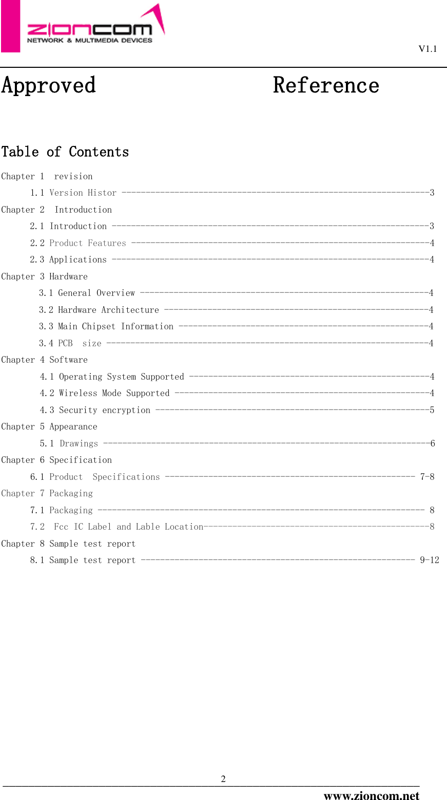                                                                                                         V1.1  _________________________________________________________________www.zioncom.net 2 Approved               Reference  Table of Contents  Chapter 1  revision  1.1 Version Histor ----------------------------------------------------------------3 Chapter 2  Introduction 2.1 Introduction ------------------------------------------------------------------3 2.2 Product Features --------------------------------------------------------------4 2.3 Applications ------------------------------------------------------------------4 Chapter 3 Hardware  3.1 General Overview ------------------------------------------------------------4 3.2 Hardware Architecture -------------------------------------------------------4 3.3 Main Chipset Information ----------------------------------------------------4 3.4 PCB  size -------------------------------------------------------------------4 Chapter 4 Software          4.1 Operating System Supported --------------------------------------------------4 4.2 Wireless Mode Supported -----------------------------------------------------4 4.3 Security encryption ---------------------------------------------------------5 Chapter 5 Appearance  5.1 Drawings --------------------------------------------------------------------6 Chapter 6 Specification       6.1 Product  Specifications ---------------------------------------------------- 7-8 Chapter 7 Packaging 7.1 Packaging -------------------------------------------------------------------- 8 7.2  Fcc IC Label and Lable Location-----------------------------------------------8 Chapter 8 Sample test report  8.1 Sample test report --------------------------------------------------------- 9-12             