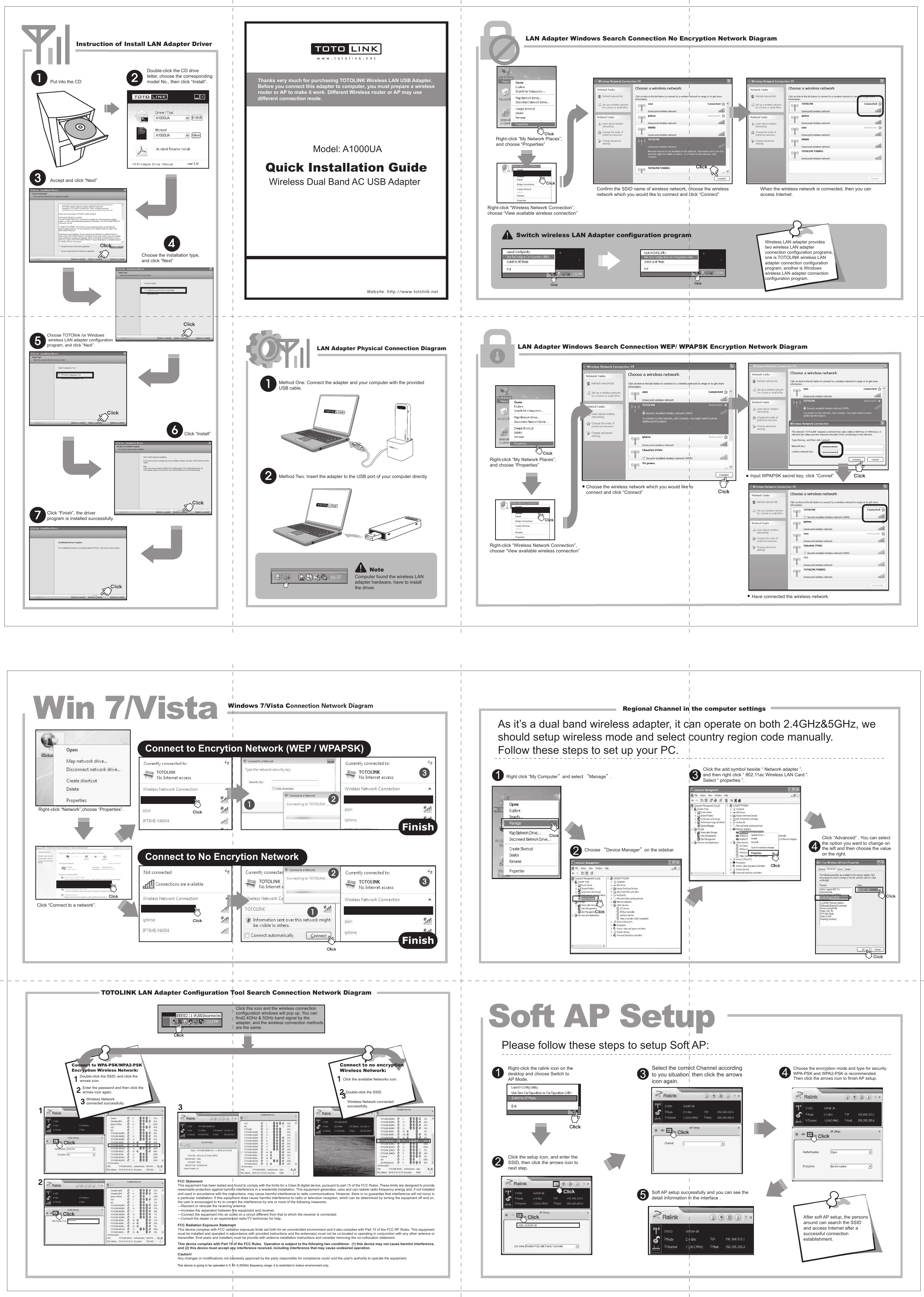 Any changes or modifications not expressly approved by the party responsible for compliance could void the user&apos;s authority to Put into the CDRight-click the ralink icon on the desktop and choose Switch to AP Mode.Double-click the CD drive letter, choose the correspondingmodel No., then click “Install”.Choose TOTOlink /or Windows wireless LAN adapter configuration program, and click “Next”.Choose the installation type, and click “Next”Accept and click “Next”Click “Install”Click “Finish”, the driver program is installed successfully.Switch wireless LAN Adapter configuration programWireless LAN adapter provides two wireless LAN adapter connection configuration programs, one is TOTOLINK wireless LAN adapter connection configuration program, another is Windows wireless LAN adapter connection configuration program.After soft AP setup, the persons around can search the SSID and access Internet after a successful connection establishment.Choose the wireless network which you would like to connect and click “Connect”Input WPAPSK secret key, click “Connet”Have connected the wireless network.Instruction of Install LAN Adapter DriverLAN Adapter Physical Connection Diagram LAN Adapter Windows Search Connection WEP/ WPAPSK Encryption Network DiagramWindows 7/Vista Connection Network Diagram Regional Channel in the computer settingsLAN Adapter Windows Search Connection No Encryption Network DiagramTOTOLINK LAN Adapter Configuration Tool Search Connection Network DiagramRight-click “My Network Places”, and choose “Properties”Right-click “Wireless Network Connection”, choose “View available wireless connection”Confirm the SSID name of wireless network, choose the wireless network which you would like to connect and click “Connect”When the wireless network is connected, then you can access Internet.Right-click “My Network Places”, and choose “Properties”Right-click “Wireless Network Connection”, choose “View available wireless connection”Right-click “Network”,choose “Properties”.Click “Connect to a network”.NoteComputer found the wireless LAN adapter hardware, have to install the driver.Click this icon and the wireless connectionconfiguration windows will pop up. You can find2.4GHz &amp; 5GHz band signal by theadapter, and the wireless connection methods are the same.Website: http://www.totolink.netWin 7/VistaSoft AP SetupPC TOTOLINKTOTOLINKPlease follow these steps to setup Soft AP:As it’s a dual band wireless adapter, it can operate on both 2.4GHz&amp;5GHz, we should setup wireless mode and select country region code manually.Follow these steps to set up your PC.Select the correct Channel according to you situation, then click the arrowsicon again.31Right click “My Computer”and select “Manage”.Choose “Device Manager”on the sidebar.1234Choose the encryption mode and type for security. WPA-PSK and WPA2-PSK is recommended.Then click the arrows icon to finish AP setup. 4Soft AP setup successfully and you can see thedetail information in the interface .5Click the setup icon, and enter the SSID, then click the arrows icon to next step.2Click the add symbol beside “ Network adapter ”, and then right click “ 802.11ac Wireless LAN Card ”. Select “ properties ”.Click “Advanced” . You can select the option you want to change on the left and then choose the value on the right.Wireless Dual Band AC USB AdapterModel: A1000UAMethod One: Connect the adapter and your computer with the provided USB cable. Method Two: Insert the adapter to the USB port of your computer directly. Wireless Network connected successfully.Enter the password and then click thearrows icon again.Double-click the SSID, and click the arrows icon.Connect to WPA-PSK/WPA2-PSK Encryption Wireless Network:Double-click the SSID.Wireless Network connected successfully. Click the available Networks icon.Connect to no encryptionWireless Network:Quick Installation GuideTOTOLINKTOTO LINKTOTOLINKConnect to No Encrytion NetworkConnect to Encrytion Network (WEP / WPAPSK)FinishFinishA1000UAA1000UAThanks very much for purchasing TOTOLINK Wireless LAN USB Adapter.Before you connect this adapter to computer, you must prepare a wireless router or AP to make it work. Different Wireless router or AP may use different connection mode. FCC Statement This equipment has been tested and found to comply with the limits for a Class B digital device, pursuant to part 15 of the FCC Rules. These limits are designed to provide reasonable protection against harmful interference in a residential installation. This equipment generates, uses and can radiate radio frequency energy and, if not installed and used in accordance with the instructions, may cause harmful interference to radio communications. However, there is no guarantee that interference will not occur in a particular installation. If this equipment does cause harmful interference to radio or television reception, which can be determined by turning the equipment off and on, the user is encouraged to try to correct the interference by one or more of the following measures: —Reorient or relocate the receiving antenna. —Increase the separation between the equipment and receiver. —Connect the equipment into an outlet on a circuit different from that to which the receiver is connected. —Consult the dealer or an experienced radio/TV technician for help. FCC Radiation Exposure Statement This device complies with FCC radiation exposure limits set forth for an uncontrolled environment and it also complies with Part 15 of the FCC RF Rules. This equipment must be installed and operated in accordance with provided instructions and the antenna(s) must not be co-located or operating in conjunction with any other antenna or transmitter. End-users and installers must be provide with antenna installation instructions and consider removing the no-collocation statement. This device complies with Part 15 of the FCC Rules.  Operation is subject to the following two conditions:  (1) this device may not cause harmful interference, and (2) this device must accept any interference received, including interference that may cause undesired operation. Caution!   operate the equipment. This device is going to be operated in 5.15~~5.25GHz frequency range, it is restricted in indoor environment only.