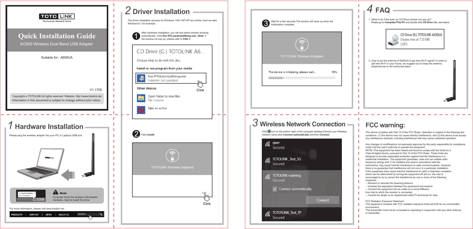 Quick Installation Guide AC650 Wireless Dual Band USB AdapterSuitable for:  A650UAInformation in this document is subject to change without prior notice.V1.1705The driver installation process for Windows 10/8.1/8/7/XP are similar, here we takeWindows 8.1 for example.After hardware installation, you will see below window showingautomatically. Click Run RTLautoInstallSetup.exe. (Note: ifthe window not pop up, please refer to FAQ 1)Click Install.Copyrights    TOTOLINK All rights reserved. Website: http://www.totolink.netPlease plug the wireless adapter into your PC or Laptop&apos;s USB port.For more information, please visit www.totolink.net .A650UAComputer found the wireless LAN adapterhardware, need to install the driver.Hardware Installation11. What to do if the auto run CD Drive window not pop up?    Please go to Computer/This PC and double-click CD Drive disk, see below:2. How to put the antenna of A650UA to get best Wi-Fi signal? In order to    get best Wi-Fi in your house, we suggest you to keep the antenna.     perpendicular to the horizontal plane. FAQ4Driver Installation2Click      icon on the bottom right of the computer desktop.Choose your Wirelessnetwork name,click Connect automatically and then Connect. Wireless Network Connection3Wait for a few seconds.The window will close up when theinitialization complete. FCC warning: This device complies with Part 15 of the FCC Rules. Operation is subject to the following two conditions: (1) this device may not cause harmful interference, and (2) this device must acceptany interference received, including interference that may cause undesired operation.Any changes or modifications not expressly approved by the party responsible for compliancecould void the user&apos;s authority to operate the equipment.NOTE: This equipment has been tested and found to comply with the limits for aClass B digital device, pursuant to Part 15 of the FCC Rules. These limits aredesigned to provide reasonable protection against harmful interference in aresidential installation. This equipment generates, uses and can radiate radiofrequency energy and, if not installed and used in accordance with theinstructions, may cause harmful interference to radio communications. However,there is no guarantee that interference will not occur in a particular installation.If this equipment does cause harmful interference to radio or television reception,which can be determined by turning the equipment off and on, the user isencouraged to try to correct the interference by one or more of the followingmeasures:-- Reorient or relocate the receiving antenna.-- Increase the separation between the equipment and receiver.-- Connect the equipment into an outlet on a circuit differentfrom that to which the receiver is connected.-- Consult the dealer or an experienced radio/TV technician for help.FCC Radiation Exposure Statement:  This equipment complies with FCC radiation exposure limits set forth for an uncontrolled environment .This transmitter must not be co-located or operating in conjunction with any other antenna or transmitter.            
