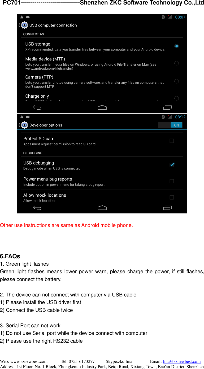   PC701------------------------------Shenzhen ZKC Software Technology Co.,Ltd Web: www.sznewbest.com            Tel: 0755-6173277          Skype:zkc-lina                Email: lina@sznewbest.com Address: 1st Floor, No. 1 Block, Zhongkenuo Industry Park, Beiqi Road, Xixiang Town, Bao&apos;an District, Shenzhen   Other use instructions are same as Android mobile phone.    6.FAQs 1. Green light flashes Green light flashes means lower power warn, please charge the power, if still flashes, please connect the battery.    2. The device can not connect with computer via USB cable 1) Please install the USB driver first 2) Connect the USB cable twice  3. Serial Port can not work 1) Do not use Serial port while the device connect with computer 2) Please use the right RS232 cable  