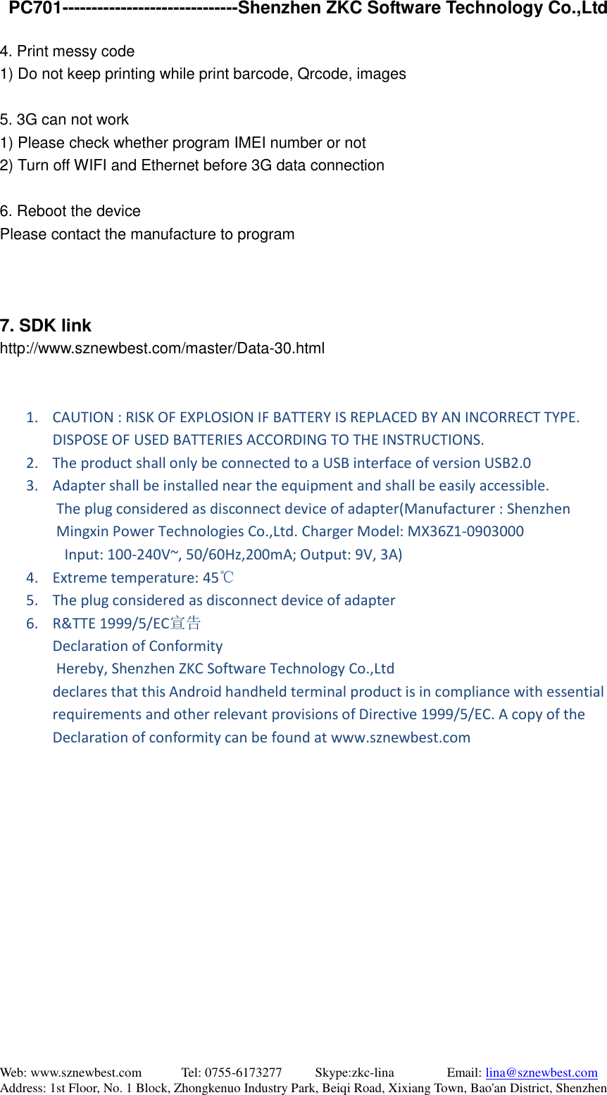   PC701------------------------------Shenzhen ZKC Software Technology Co.,Ltd Web: www.sznewbest.com            Tel: 0755-6173277          Skype:zkc-lina                Email: lina@sznewbest.com Address: 1st Floor, No. 1 Block, Zhongkenuo Industry Park, Beiqi Road, Xixiang Town, Bao&apos;an District, Shenzhen 4. Print messy code   1) Do not keep printing while print barcode, Qrcode, images  5. 3G can not work 1) Please check whether program IMEI number or not 2) Turn off WIFI and Ethernet before 3G data connection  6. Reboot the device Please contact the manufacture to program    7. SDK link http://www.sznewbest.com/master/Data-30.html   1. CAUTION : RISK OF EXPLOSION IF BATTERY IS REPLACED BY AN INCORRECT TYPE. DISPOSE OF USED BATTERIES ACCORDING TO THE INSTRUCTIONS. 2. The product shall only be connected to a USB interface of version USB2.0 3. Adapter shall be installed near the equipment and shall be easily accessible.        The plug considered as disconnect device of adapter(Manufacturer : Shenzhen Mingxin Power Technologies Co.,Ltd. Charger Model: MX36Z1-0903000         Input: 100-240V~, 50/60Hz,200mA; Output: 9V, 3A)   4. Extreme temperature: 45℃ 5. The plug considered as disconnect device of adapter 6. R&amp;TTE 1999/5/EC宣告 Declaration of Conformity   Hereby, Shenzhen ZKC Software Technology Co.,Ltd declares that this Android handheld terminal product is in compliance with essential requirements and other relevant provisions of Directive 1999/5/EC. A copy of the Declaration of conformity can be found at www.sznewbest.com              