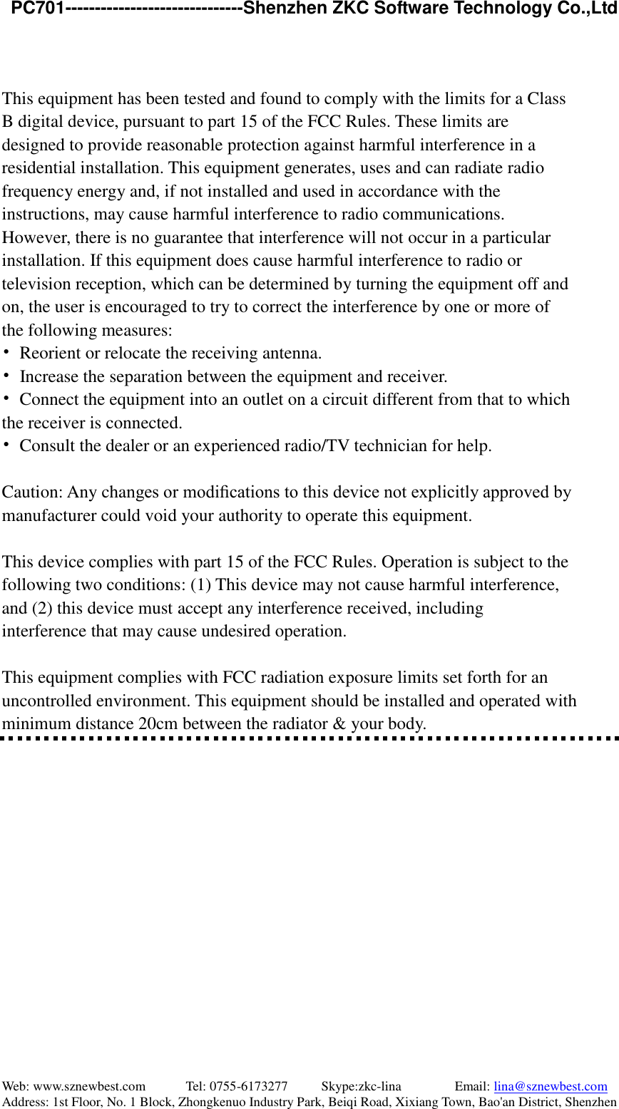   PC701------------------------------Shenzhen ZKC Software Technology Co.,Ltd Web: www.sznewbest.com            Tel: 0755-6173277          Skype:zkc-lina                Email: lina@sznewbest.com Address: 1st Floor, No. 1 Block, Zhongkenuo Industry Park, Beiqi Road, Xixiang Town, Bao&apos;an District, Shenzhen   This equipment has been tested and found to comply with the limits for a Class B digital device, pursuant to part 15 of the FCC Rules. These limits are designed to provide reasonable protection against harmful interference in a residential installation. This equipment generates, uses and can radiate radio frequency energy and, if not installed and used in accordance with the instructions, may cause harmful interference to radio communications. However, there is no guarantee that interference will not occur in a particular installation. If this equipment does cause harmful interference to radio or television reception, which can be determined by turning the equipment off and on, the user is encouraged to try to correct the interference by one or more of the following measures: •  Reorient or relocate the receiving antenna. •  Increase the separation between the equipment and receiver. •  Connect the equipment into an outlet on a circuit different from that to which the receiver is connected. •  Consult the dealer or an experienced radio/TV technician for help.  Caution: Any changes or modiﬁcations to this device not explicitly approved by manufacturer could void your authority to operate this equipment.  This device complies with part 15 of the FCC Rules. Operation is subject to the following two conditions: (1) This device may not cause harmful interference, and (2) this device must accept any interference received, including interference that may cause undesired operation.  This equipment complies with FCC radiation exposure limits set forth for an uncontrolled environment. This equipment should be installed and operated with minimum distance 20cm between the radiator &amp; your body.    