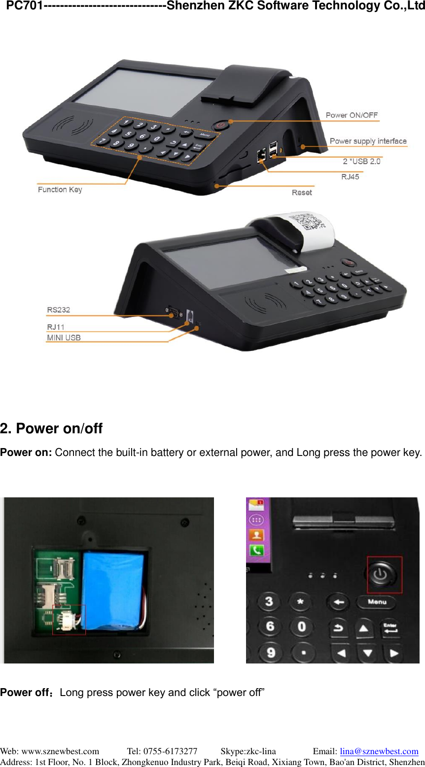   PC701------------------------------Shenzhen ZKC Software Technology Co.,Ltd Web: www.sznewbest.com            Tel: 0755-6173277          Skype:zkc-lina                Email: lina@sznewbest.com Address: 1st Floor, No. 1 Block, Zhongkenuo Industry Park, Beiqi Road, Xixiang Town, Bao&apos;an District, Shenzhen    2. Power on/off Power on: Connect the built-in battery or external power, and Long press the power key.            Power off：Long press power key and click “power off” 