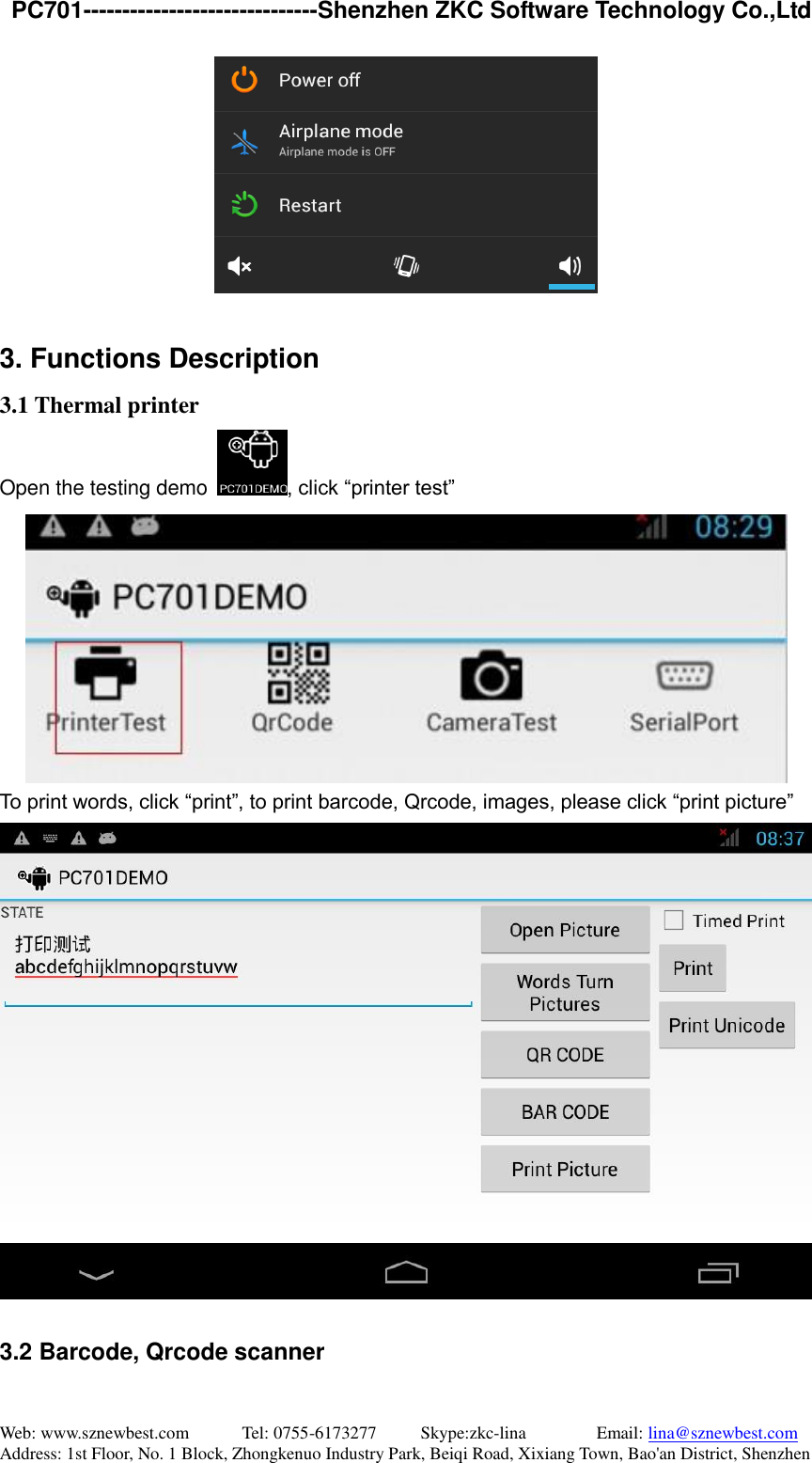   PC701------------------------------Shenzhen ZKC Software Technology Co.,Ltd Web: www.sznewbest.com            Tel: 0755-6173277          Skype:zkc-lina                Email: lina@sznewbest.com Address: 1st Floor, No. 1 Block, Zhongkenuo Industry Park, Beiqi Road, Xixiang Town, Bao&apos;an District, Shenzhen   3. Functions Description 3.1 Thermal printer Open the testing demo  , click “printer test”  To print words, click “print”, to print barcode, Qrcode, images, please click “print picture”   3.2 Barcode, Qrcode scanner 