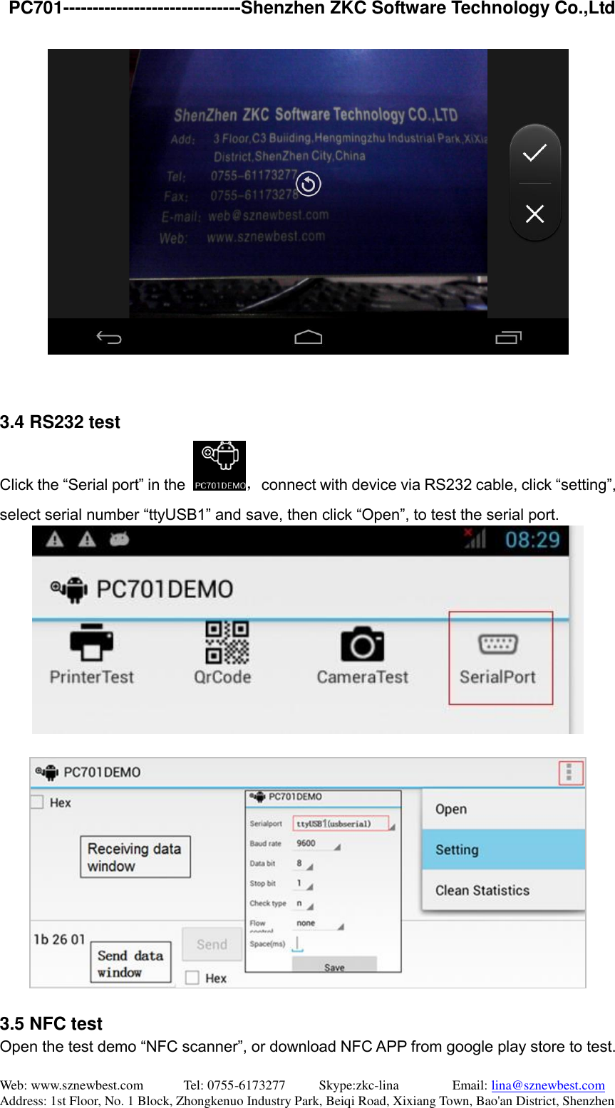   PC701------------------------------Shenzhen ZKC Software Technology Co.,Ltd Web: www.sznewbest.com            Tel: 0755-6173277          Skype:zkc-lina                Email: lina@sznewbest.com Address: 1st Floor, No. 1 Block, Zhongkenuo Industry Park, Beiqi Road, Xixiang Town, Bao&apos;an District, Shenzhen    3.4 RS232 test Click the “Serial port” in the  ，connect with device via RS232 cable, click “setting”, select serial number “ttyUSB1” and save, then click “Open”, to test the serial port.     3.5 NFC test Open the test demo “NFC scanner”, or download NFC APP from google play store to test. 