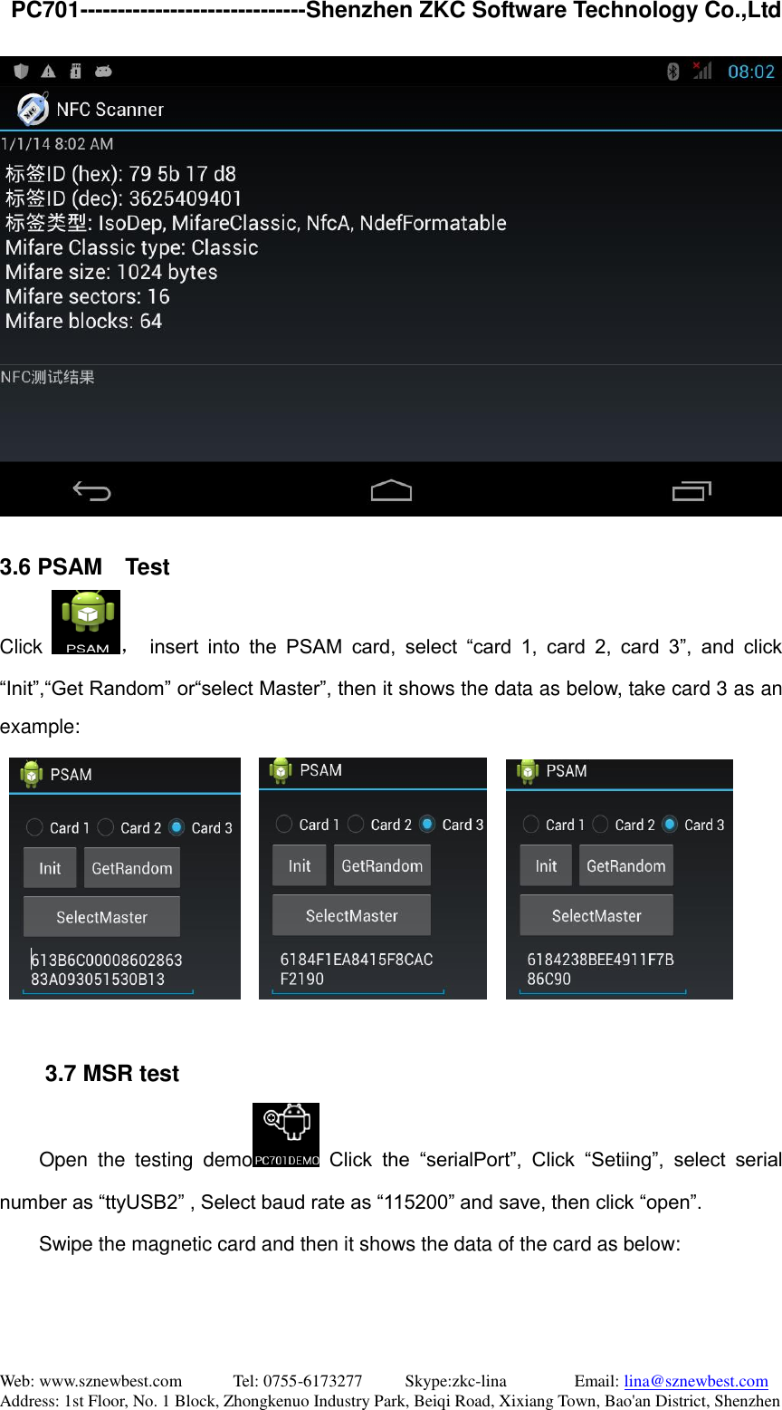   PC701------------------------------Shenzhen ZKC Software Technology Co.,Ltd Web: www.sznewbest.com            Tel: 0755-6173277          Skype:zkc-lina                Email: lina@sznewbest.com Address: 1st Floor, No. 1 Block, Zhongkenuo Industry Park, Beiqi Road, Xixiang Town, Bao&apos;an District, Shenzhen   3.6 PSAM  Test Click  ， insert  into  the  PSAM  card,  select  “card  1,  card  2,  card  3”,  and  click “Init”,“Get Random” or“select Master”, then it shows the data as below, take card 3 as an example:              3.7 MSR test Open  the  testing  demo   Click  the  “serialPort”,  Click  “Setiing”,  select  serial number as “ttyUSB2” , Select baud rate as “115200” and save, then click “open”.           Swipe the magnetic card and then it shows the data of the card as below: 