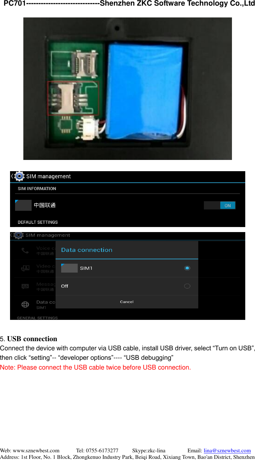   PC701------------------------------Shenzhen ZKC Software Technology Co.,Ltd Web: www.sznewbest.com            Tel: 0755-6173277          Skype:zkc-lina                Email: lina@sznewbest.com Address: 1st Floor, No. 1 Block, Zhongkenuo Industry Park, Beiqi Road, Xixiang Town, Bao&apos;an District, Shenzhen      5. USB connection Connect the device with computer via USB cable, install USB driver, select “Turn on USB”, then click “setting”-- “developer options”---- “USB debugging” Note: Please connect the USB cable twice before USB connection. 