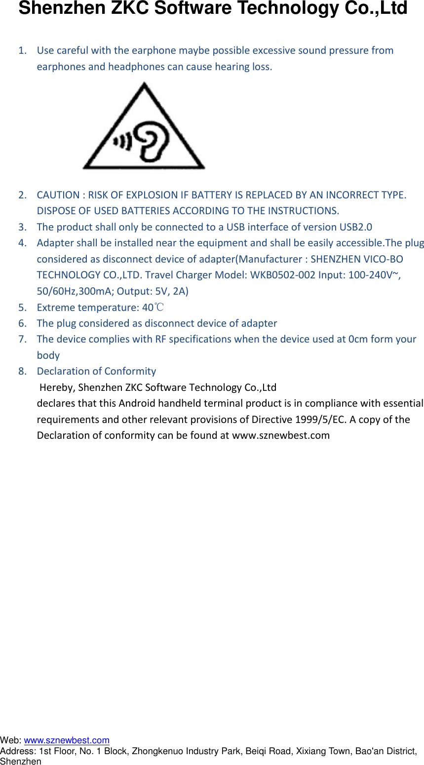 Shenzhen ZKC Software Technology Co.,Ltd Web: www.sznewbest.com                             Address: 1st Floor, No. 1 Block, Zhongkenuo Industry Park, Beiqi Road, Xixiang Town, Bao&apos;an District, Shenzhen  1. Use careful with the earphone maybe possible excessive sound pressure from earphones and headphones can cause hearing loss.  2. CAUTION : RISK OF EXPLOSION IF BATTERY IS REPLACED BY AN INCORRECT TYPE. DISPOSE OF USED BATTERIES ACCORDING TO THE INSTRUCTIONS. 3. The product shall only be connected to a USB interface of version USB2.0 4. Adapter shall be installed near the equipment and shall be easily accessible.The plug considered as disconnect device of adapter(Manufacturer : SHENZHEN VICO-BO TECHNOLOGY CO.,LTD. Travel Charger Model: WKB0502-002 Input: 100-240V~, 50/60Hz,300mA; Output: 5V, 2A)   5. Extreme temperature: 40℃ 6. The plug considered as disconnect device of adapter 7. The device complies with RF specifications when the device used at 0cm form your body    8. Declaration of Conformity   Hereby, Shenzhen ZKC Software Technology Co.,Ltd declares that this Android handheld terminal product is in compliance with essential requirements and other relevant provisions of Directive 1999/5/EC. A copy of the Declaration of conformity can be found at www.sznewbest.com   