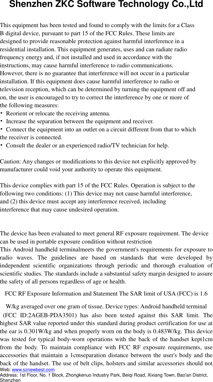 Shenzhen ZKC Software Technology Co.,Ltd Web: www.sznewbest.com                             Address: 1st Floor, No. 1 Block, Zhongkenuo Industry Park, Beiqi Road, Xixiang Town, Bao&apos;an District, Shenzhen  This equipment has been tested and found to comply with the limits for a Class B digital device, pursuant to part 15 of the FCC Rules. These limits are designed to provide reasonable protection against harmful interference in a residential installation. This equipment generates, uses and can radiate radio frequency energy and, if not installed and used in accordance with the instructions, may cause harmful interference to radio communications. However, there is no guarantee that interference will not occur in a particular installation. If this equipment does cause harmful interference to radio or television reception, which can be determined by turning the equipment off and on, the user is encouraged to try to correct the interference by one or more of the following measures: •  Reorient or relocate the receiving antenna. •  Increase the separation between the equipment and receiver. •  Connect the equipment into an outlet on a circuit different from that to which the receiver is connected. •  Consult the dealer or an experienced radio/TV technician for help.  Caution: Any changes or modiﬁcations to this device not explicitly approved by manufacturer could void your authority to operate this equipment.  This device complies with part 15 of the FCC Rules. Operation is subject to the following two conditions: (1) This device may not cause harmful interference, and (2) this device must accept any interference received, including interference that may cause undesired operation.   The device has been evaluated to meet general RF exposure requirement. The device can be used in portable exposure condition without restriction This Android handheld terminalmeets the government&apos;s requirements for exposure to radio  waves.  The  guidelines  are  based  on  standards  that  were  developed  by independent  scientific  organizations  through  periodic  and  thorough  evaluation  of scientific studies. The standards include a substantial safety margin designed to assure the safety of all persons regardless of age or health. FCC RF Exposure Information and Statement The SAR limit of USA (FCC) is 1.6 W/kg averaged over one gram of tissue. Device types: Android handheld terminal   (FCC  ID:2AGEB-PDA3501)  has  also  been  tested  against  this  SAR  limit.  The highest SAR value reported under this standard during product certification for use at the ear is 0.301W/kg and when properly worn on the body is 0.483W/kg. This device was tested for typical body-worn  operations with  the back  of the  handset kept1cm from  the  body.  To  maintain  compliance  with  FCC  RF  exposure  requirements,  use accessories that maintain a 1cmseparation distance between the user&apos;s body and the back of the handset. The use of belt clips, holsters and similar accessories should not 