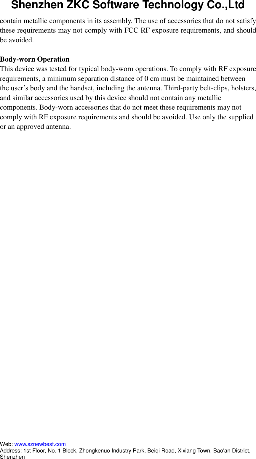 Shenzhen ZKC Software Technology Co.,Ltd Web: www.sznewbest.com                             Address: 1st Floor, No. 1 Block, Zhongkenuo Industry Park, Beiqi Road, Xixiang Town, Bao&apos;an District, Shenzhen contain metallic components in its assembly. The use of accessories that do not satisfy these requirements may not comply with FCC RF exposure requirements, and should be avoided.  Body-worn Operation This device was tested for typical body-worn operations. To comply with RF exposure requirements, a minimum separation distance of 0 cm must be maintained between the user’s body and the handset, including the antenna. Third-party belt-clips, holsters, and similar accessories used by this device should not contain any metallic components. Body-worn accessories that do not meet these requirements may not comply with RF exposure requirements and should be avoided. Use only the supplied or an approved antenna. 