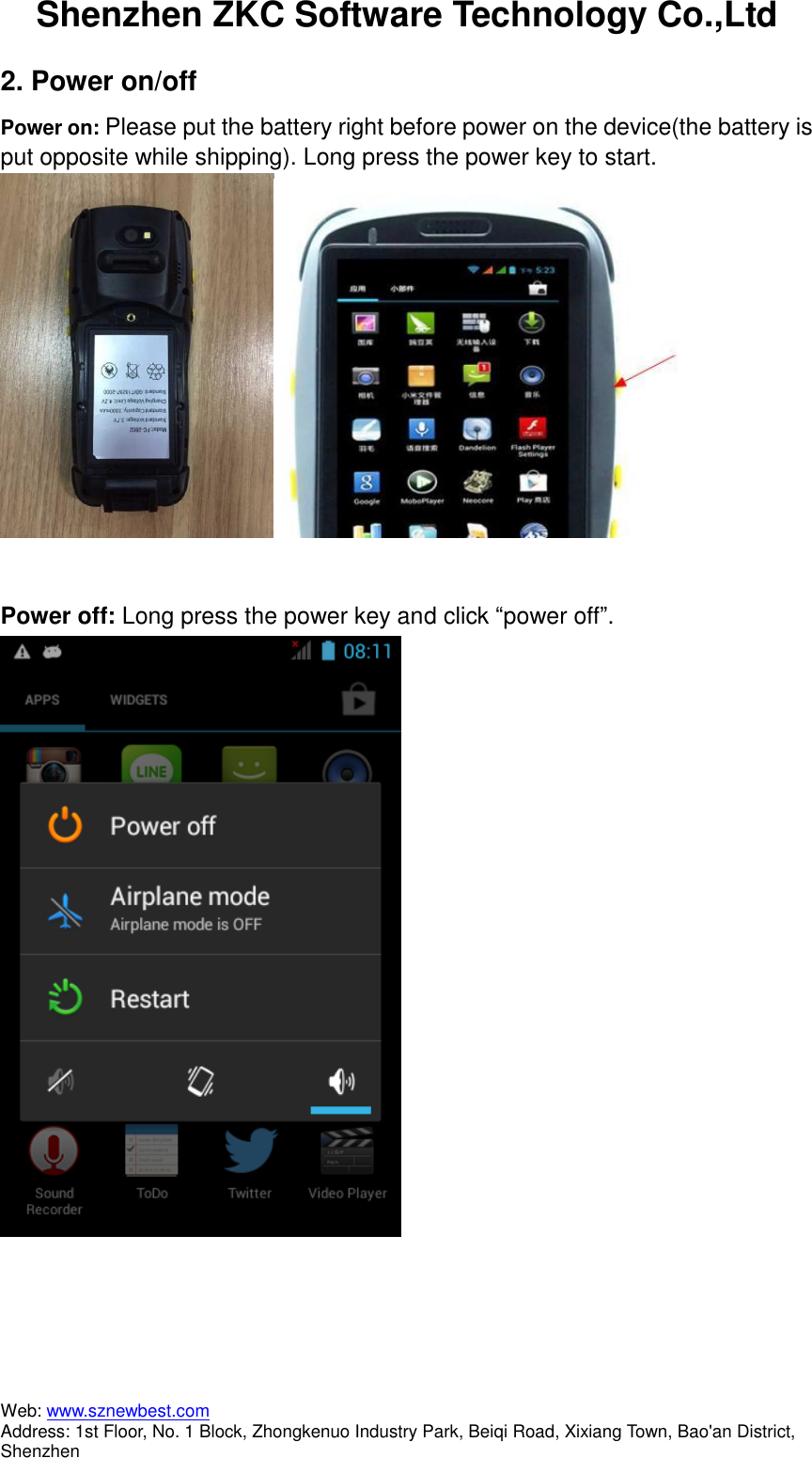 Shenzhen ZKC Software Technology Co.,Ltd Web: www.sznewbest.com                             Address: 1st Floor, No. 1 Block, Zhongkenuo Industry Park, Beiqi Road, Xixiang Town, Bao&apos;an District, Shenzhen 2. Power on/off Power on: Please put the battery right before power on the device(the battery is put opposite while shipping). Long press the power key to start.   Power off: Long press the power key and click “power off”.    