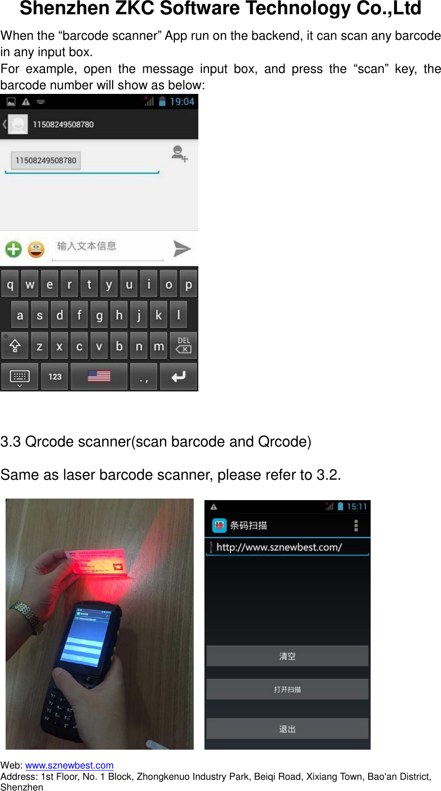 Shenzhen ZKC Software Technology Co.,Ltd Web: www.sznewbest.com                             Address: 1st Floor, No. 1 Block, Zhongkenuo Industry Park, Beiqi Road, Xixiang Town, Bao&apos;an District, Shenzhen When the “barcode scanner” App run on the backend, it can scan any barcode in any input box. For  example,  open  the  message  input  box,  and  press  the  “scan”  key,  the barcode number will show as below:   3.3 Qrcode scanner(scan barcode and Qrcode) Same as laser barcode scanner, please refer to 3.2.        