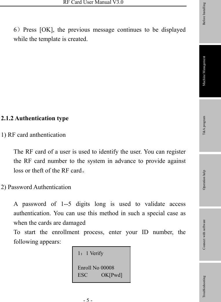 RF Card User Manual V3.0 - 5 - 6）Press [OK], the previous message continues to be displayed while the template is created.        2.1.2 Authentication type 1) RF card anthentication The RF card of a user is used to identify the user. You can register the RF card number to the system in advance to provide against loss or theft of the RF card。 2) Password Authentication A password of 1--5 digits long is used to validate access authentication. You can use this method in such a special case as when the cards are damaged To start the enrollment process, enter your ID number, the following appears: 1：1 Verify  Enroll No 00008 ESC     OK[Pwd]        Before Installing Machine Management T&amp;A program Operation help   Connect with software              Troubleshooting 