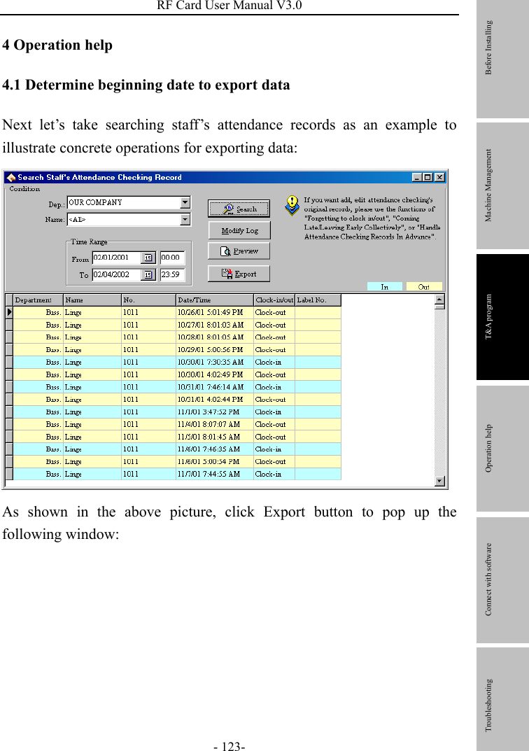 RF Card User Manual V3.0 - 123- 4 Operation help     4.1 Determine beginning date to export data Next let’s take searching staff’s attendance records as an example to illustrate concrete operations for exporting data:    As shown in the above picture, click Export button to pop up the following window:                Before Installing Machine Management T&amp;A program Operation help   Connect with software              Troubleshooting 
