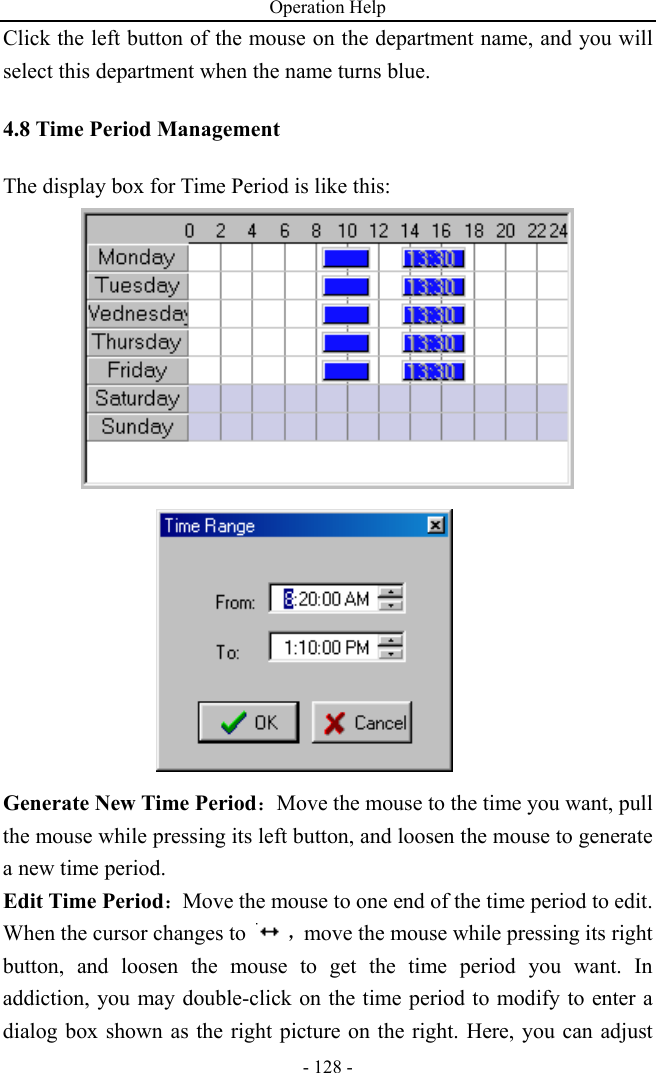 Operation Help - 128 - Click the left button of the mouse on the department name, and you will select this department when the name turns blue.   4.8 Time Period Management The display box for Time Period is like this:     Generate New Time Period：Move the mouse to the time you want, pull the mouse while pressing its left button, and loosen the mouse to generate a new time period. Edit Time Period：Move the mouse to one end of the time period to edit. When the cursor changes to  ，move the mouse while pressing its right button, and loosen the mouse to get the time period you want. In addiction, you may double-click on the time period to modify to enter a dialog box shown as the right picture on the right. Here, you can adjust 