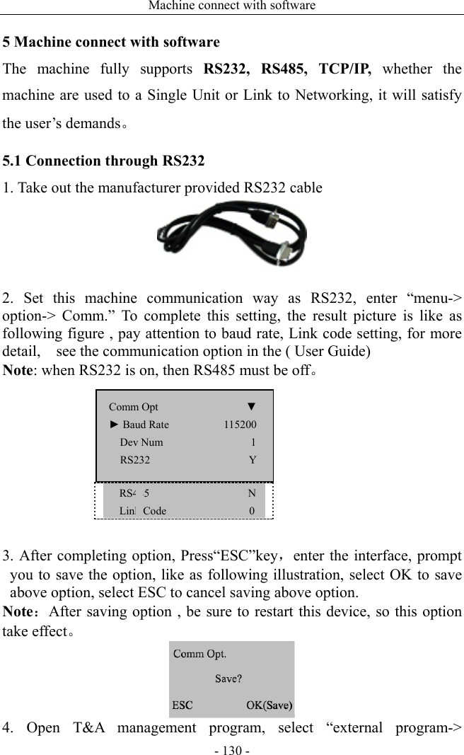 Machine connect with software - 130 - 5 Machine connect with software The machine fully supports  RS232, RS485, TCP/IP, whether the machine are used to a Single Unit or Link to Networking, it will satisfy the user’s demands。 5.1 Connection through RS232 1. Take out the manufacturer provided RS232 cable     2. Set this machine communication way as RS232, enter “menu-&gt; option-&gt; Comm.” To complete this setting, the result picture is like as following figure , pay attention to baud rate, Link code setting, for more detail,    see the communication option in the ( User Guide) Note: when RS232 is on, then RS485 must be off。    RS485                  N    Link Code             0  3. After completing option, Press“ESC”key，enter the interface, prompt you to save the option, like as following illustration, select OK to save above option, select ESC to cancel saving above option. Note：After saving option , be sure to restart this device, so this option take effect。  4. Open T&amp;A management program, select “external program-&gt; Comm Opt                ▼ ► Baud Rate          115200   Dev Num                1 RS232                  Y 