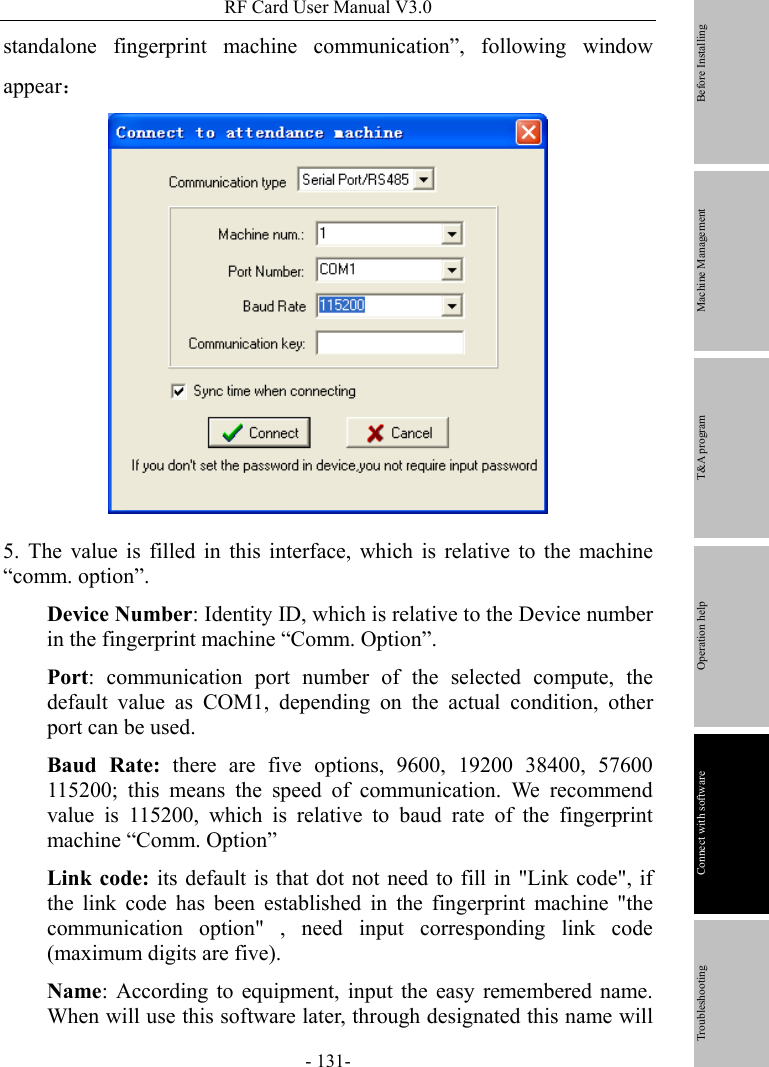 RF Card User Manual V3.0 - 131- standalone fingerprint machine communication”, following window appear：  5. The value is filled in this interface, which is relative to the machine “comm. option”.   Device Number: Identity ID, which is relative to the Device number in the fingerprint machine “Comm. Option”. Port: communication port number of the selected compute, the default value as COM1, depending on the actual condition, other port can be used. Baud Rate: there are five options, 9600, 19200 38400, 57600 115200; this means the speed of communication. We recommend value is 115200, which is relative to baud rate of the fingerprint machine “Comm. Option”   Link code: its default is that dot not need to fill in &quot;Link code&quot;, if the link code has been established in the fingerprint machine &quot;the communication option&quot; , need input corresponding link code (maximum digits are five). Name: According to equipment, input the easy remembered name. When will use this software later, through designated this name will         Before Installing Machine Management T&amp;A program Operation help   Connect with software              Troubleshooting 