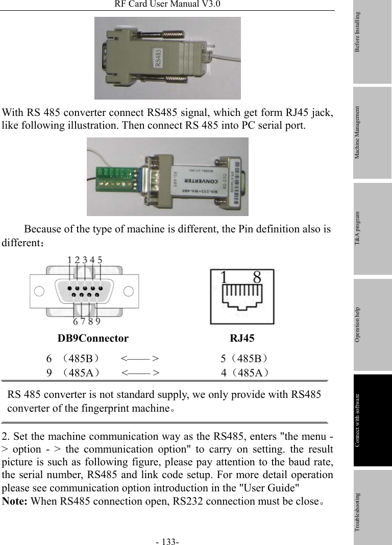 RF Card User Manual V3.0 - 133-  With RS 485 converter connect RS485 signal, which get form RJ45 jack, like following illustration. Then connect RS 485 into PC serial port.        Because of the type of machine is different, the Pin definition also is different：                   DB9Connector                  RJ45 6  （485B）   &lt;—— &gt;           5（485B）       9 （485A）   &lt;—— &gt;           4（485A） RS 485 converter is not standard supply, we only provide with RS485 converter of the fingerprint machine。 2. Set the machine communication way as the RS485, enters &quot;the menu - &gt; option - &gt; the communication option&quot; to carry on setting. the result picture is such as following figure, please pay attention to the baud rate, the serial number, RS485 and link code setup. For more detail operation please see communication option introduction in the &quot;User Guide&quot;   Note: When RS485 connection open, RS232 connection must be close。         Before Installing Machine Management T&amp;A program Operation help   Connect with software              Troubleshooting 