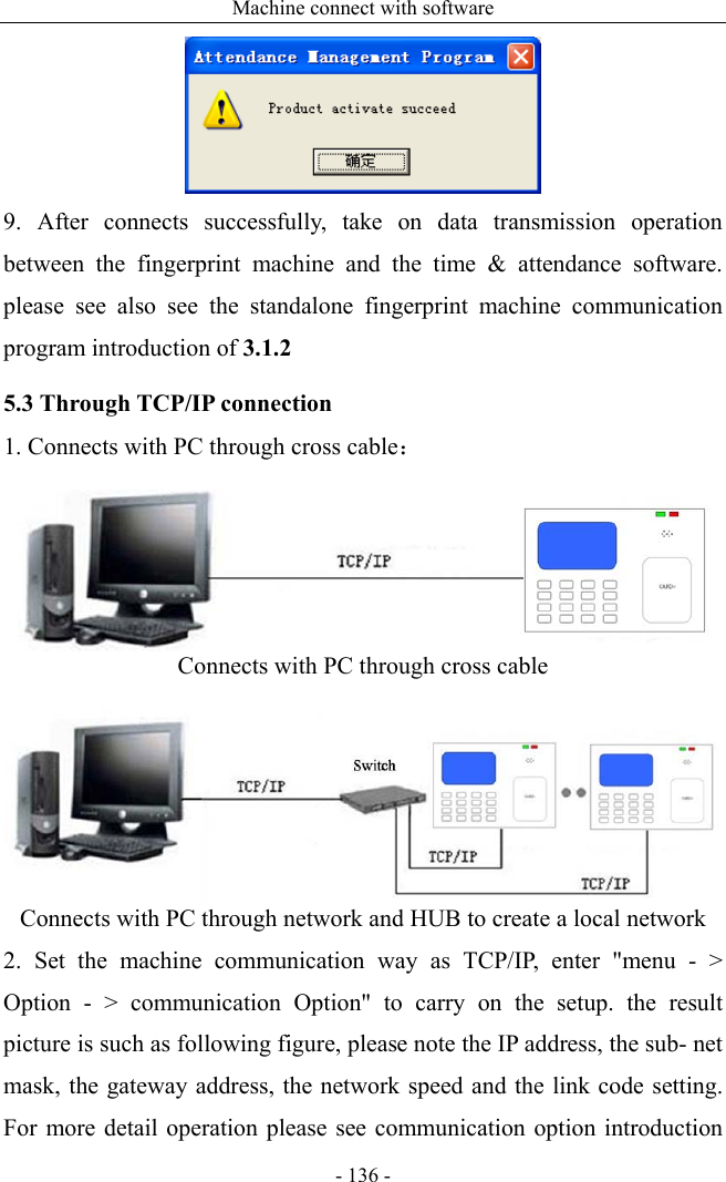 Machine connect with software - 136 -  9. After connects successfully, take on data transmission operation between the fingerprint machine and the time &amp; attendance software. please see also see the standalone fingerprint machine communication program introduction of 3.1.2 5.3 Through TCP/IP connection 1. Connects with PC through cross cable：   Connects with PC through cross cable   Connects with PC through network and HUB to create a local network 2. Set the machine communication way as TCP/IP, enter &quot;menu - &gt; Option - &gt; communication Option&quot; to carry on the setup. the result picture is such as following figure, please note the IP address, the sub- net mask, the gateway address, the network speed and the link code setting. For more detail operation please see communication option introduction 