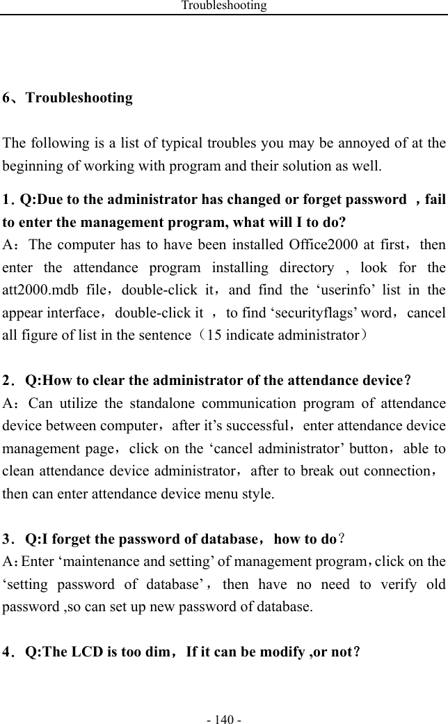 Troubleshooting - 140 - 6、Troubleshooting The following is a list of typical troubles you may be annoyed of at the beginning of working with program and their solution as well. 1．Q:Due to the administrator has changed or forget password  ，fail to enter the management program, what will I to do? A：The computer has to have been installed Office2000 at first，then enter the attendance program installing directory , look for the att2000.mdb file，double-click it，and find the ‘userinfo’ list in the appear interface，double-click it  ，to find ‘securityflags’ word，cancel all figure of list in the sentence（15 indicate administrator）  2．Q:How to clear the administrator of the attendance device？ A：Can utilize the standalone communication program of attendance device between computer，after it’s successful，enter attendance device management page，click on the ‘cancel administrator’ button，able to clean attendance device administrator，after to break out connection，then can enter attendance device menu style.  3．Q:I forget the password of database，how to do？ A：Enter ‘maintenance and setting’ of management program，click on the ‘setting password of database’，then have no need to verify old password ,so can set up new password of database.  4．Q:The LCD is too dim，If it can be modify ,or not？ 